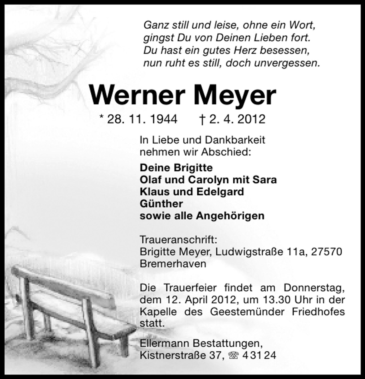 <p>Ganz still und leise, ohne ein Wort,<br />gingst Du von Deinen Lieben fort.<br />Du hast ein gutes Herz besessen,<br />nun ruht es still, doch unvergessen.</p><p>Werner Meyer<br />* 28. 11. 1944</p><p>† 2. 4. 2012</p><p>In Liebe und Dankbarkeit<br />nehmen wir Abschied:<br />Deine Brigitte<br />Olaf und Carolyn mit Sara<br />Klaus und Edelgard<br />Günther<br />sowie alle Angehörigen<br />Traueranschrift:<br />Brigitte Meyer, Ludwigstraße 11a, 27570<br />Bremerhaven<br />Die Trauerfeier ﬁndet am Donnerstag,<br />dem 12. April 2012, um 13.30 Uhr in der<br />Kapelle des Geestemünder Friedhofes<br />statt.<br />Ellermann Bestattungen,<br />Kistnerstraße 37,<br />4 31 24</p>