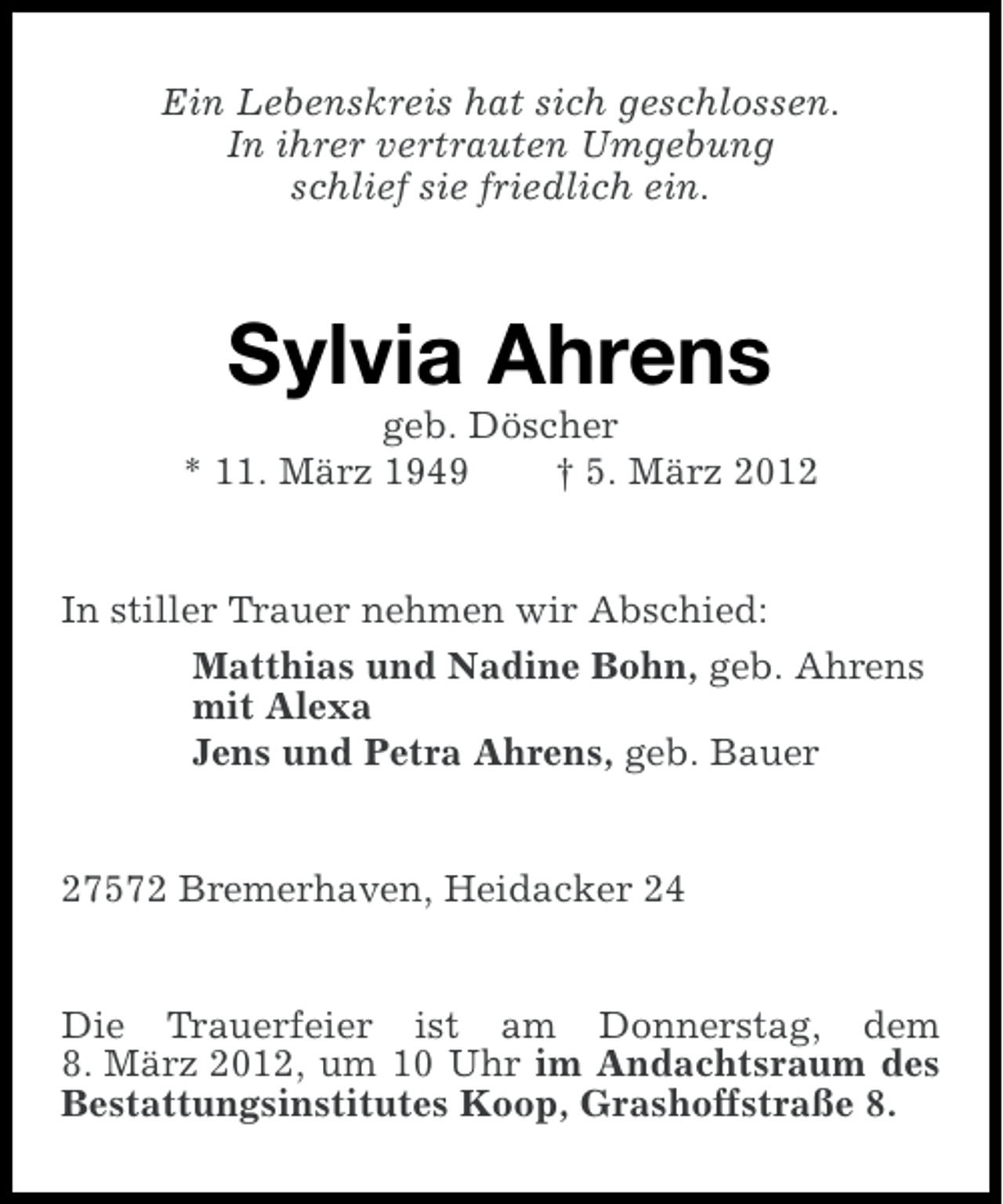 <p>Ein Lebenskreis hat sich geschlossen.<br />In ihrer vertrauten Umgebung<br />schlief sie friedlich ein.</p>
<p>Sylvia Ahrens<br />geb. Döscher<br />* 11. März 1949<br />† 5. März 2012</p>
<p>In stiller Trauer nehmen wir Abschied:<br />Matthias und Nadine Bohn, geb. Ahrens<br />mit Alexa<br />Jens und Petra Ahrens, geb. Bauer</p>
<p>27572 Bremerhaven, Heidacker 24</p>
<p>Die Trauerfeier ist am Donnerstag, dem<br />8. März 2012, um 10 Uhr im Andachtsraum des<br />Bestattungsinstitutes Koop, Grashoffstraße 8.</p>