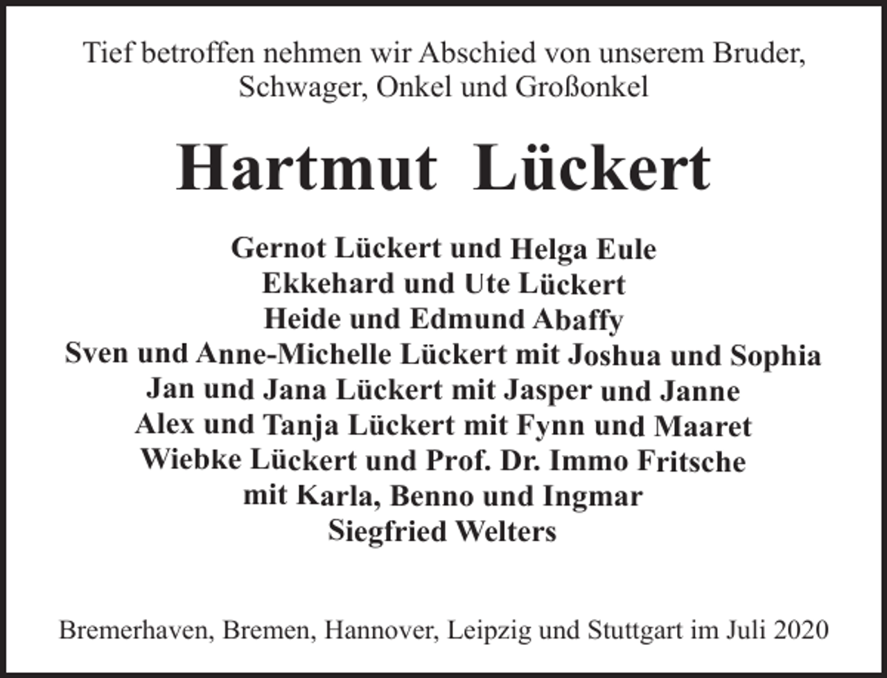 <p>Tief betroffen nehmen wir Abschied von unserem Bruder,<br />Schwager, Onkel und Großonkel</p><p>Hartmut Lückert<br />Gernot Lückert und Helga Eule<br />Ekkehard und Ute Lückert<br />Heide und Edmund Abaffy<br />Sven und Anne-Michelle Lückert mit Joshua und Sophia<br />Jan und Jana Lückert mit Jasper und Janne<br />Alex und Tanja Lückert mit Fynn und Maaret<br />Wiebke Lückert und Prof. Dr. Immo Fritsche<br />mit Karla, Benno und Ingmar<br />Siegfried Welters<br />Bremerhaven, Bremen, Hannover, Leipzig und Stuttgart im Juli 2020</p>