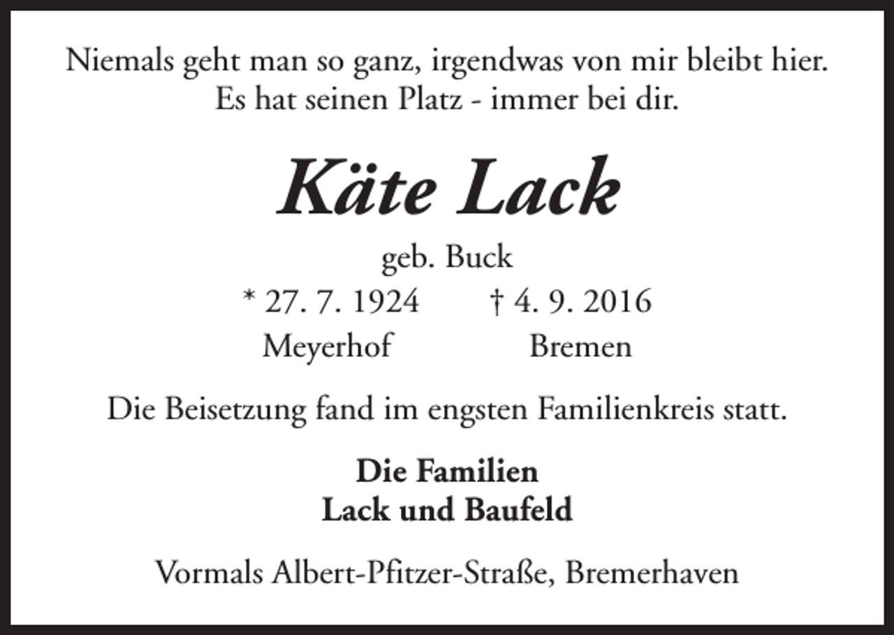 <p>Niemals geht man so ganz, irgendwas von mir bleibt hier.<br />Es hat seinen Platz - immer bei dir.</p><p>Käte Lack</p><p>geb. Buck<br />* 27. 7. 1924<br />† 4. 9. 2016<br />Meyerhof<br />Bremen<br />Die Beisetzung fand im engsten Familienkreis statt.<br />Die Familien<br />Lack und Baufeld<br />Vormals Albert-Pfitzer-Straße, Bremerhaven</p>