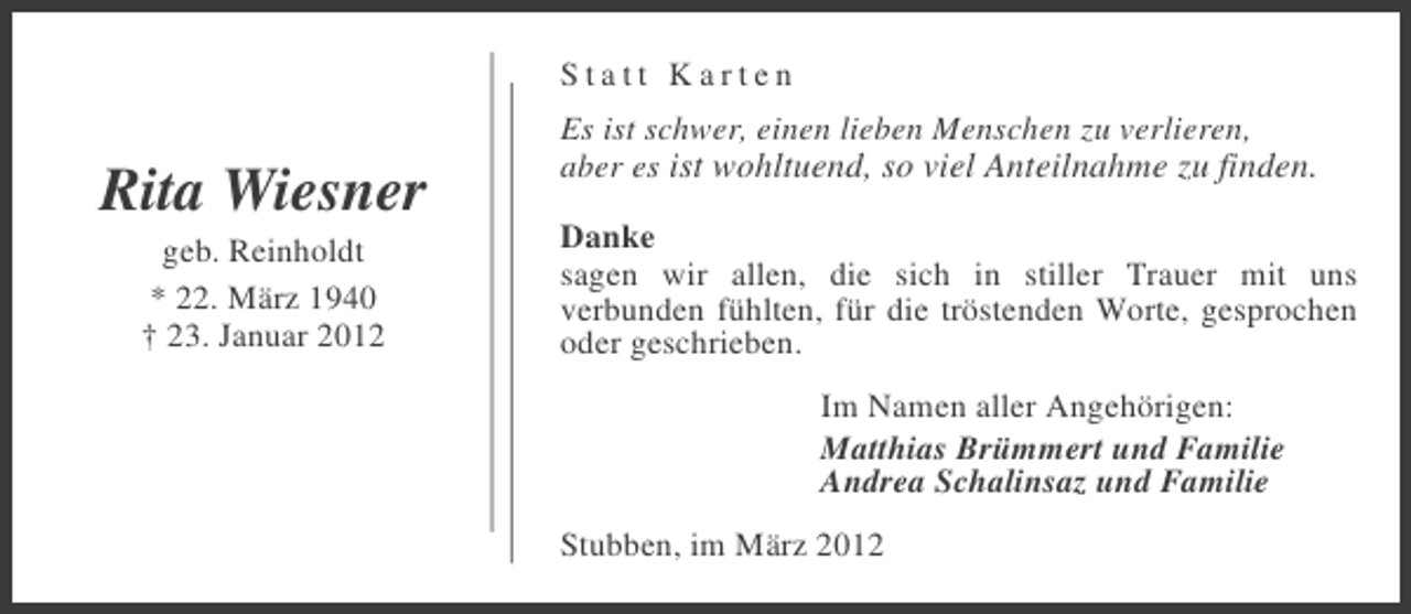 <p>Statt Karten</p><p>Rita Wiesner<br />geb. Reinholdt<br />* 22. März 1940<br />† 23. Januar 2012</p><p>Es ist schwer, einen lieben Menschen zu verlieren,<br />aber es ist wohltuend, so viel Anteilnahme zu finden.<br />Danke<br />sagen wir allen, die sich in stiller Trauer mit uns<br />verbunden fühlten, für die tröstenden Worte, gesprochen<br />oder geschrieben.<br />Im Namen aller Angehörigen:<br />Matthias Brümmert und Familie<br />Andrea Schalinsaz und Familie<br />Stubben, im März 2012</p>