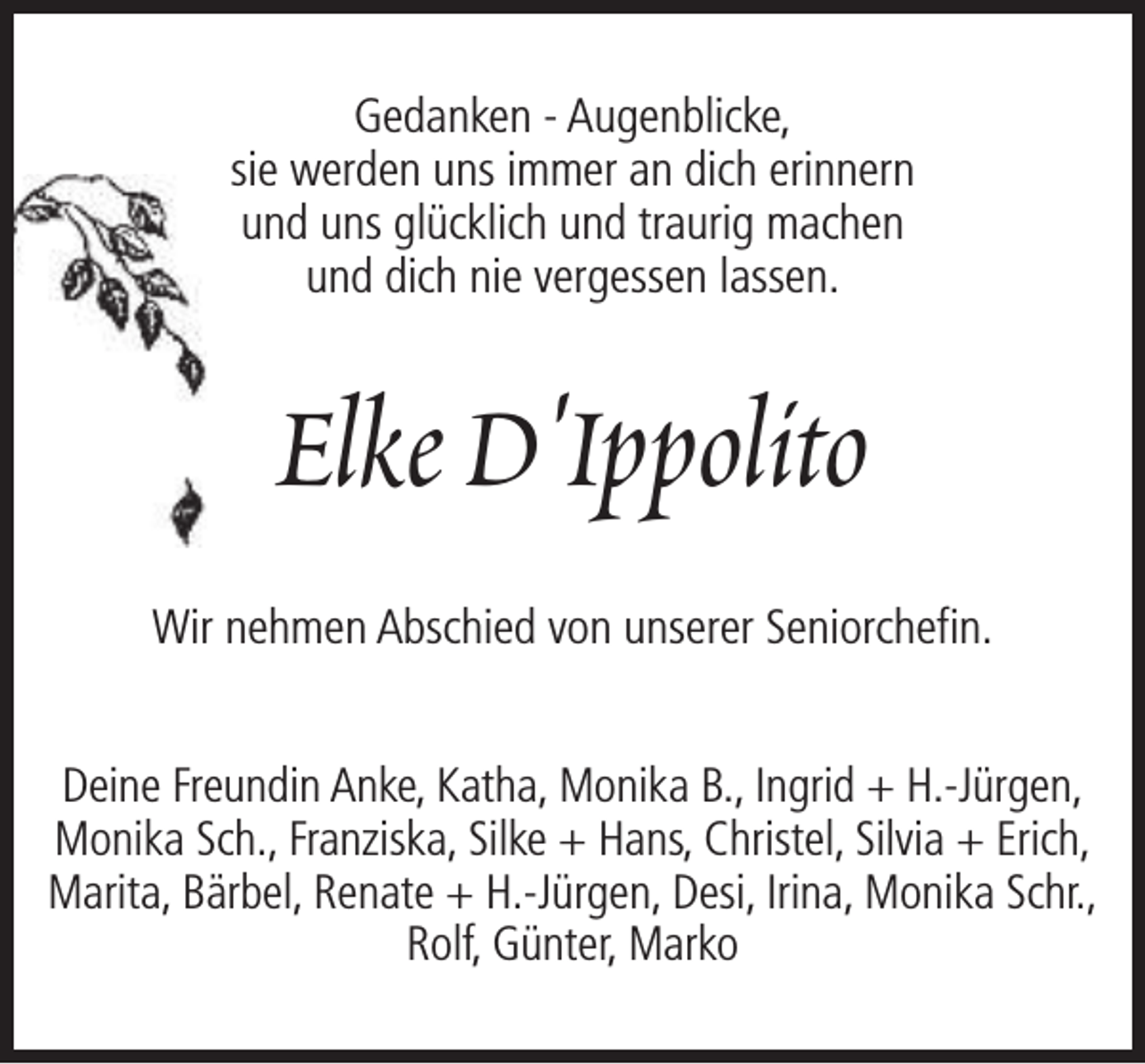 <p>Gedanken - Augenblicke,<br />sie werden uns immer an dich erinnern<br />und uns glücklich und traurig machen<br />und dich nie vergessen lassen.</p><p>Elke D'Ippolito<br />Wir nehmen Abschied von unserer Seniorchefin.<br />Deine Freundin Anke, Katha, Monika B., Ingrid + H.-Jürgen,<br />Monika Sch., Franziska, Silke + Hans, Christel, Silvia + Erich,<br />Marita, Bärbel, Renate + H.-Jürgen, Desi, Irina, Monika Schr.,<br />Rolf, Günter, Marko</p>