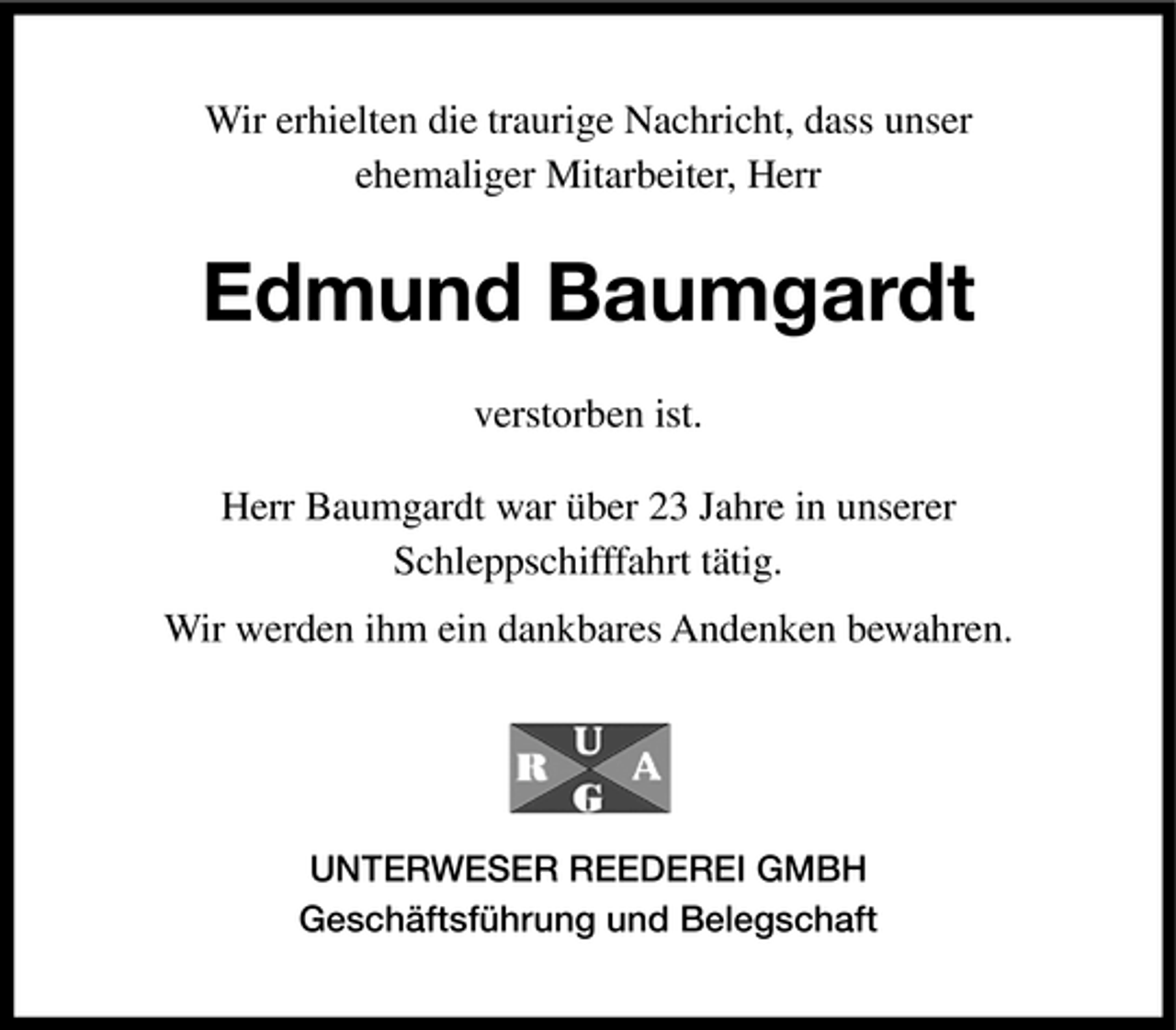 <p>Wir erhielten die traurige Nachricht, dass unser ehemaliger Mitarbeiter, Herr</p><p>Edmund Baumgardt<br />verstorben ist. Herr Baumgardt war über 23 Jahre in unserer Schleppschifffahrt tätig. Wir werden ihm ein dankbares Andenken bewahren.</p><p>UNTERWESER REEDEREI GMBH Geschäftsführung und Belegschaft</p>