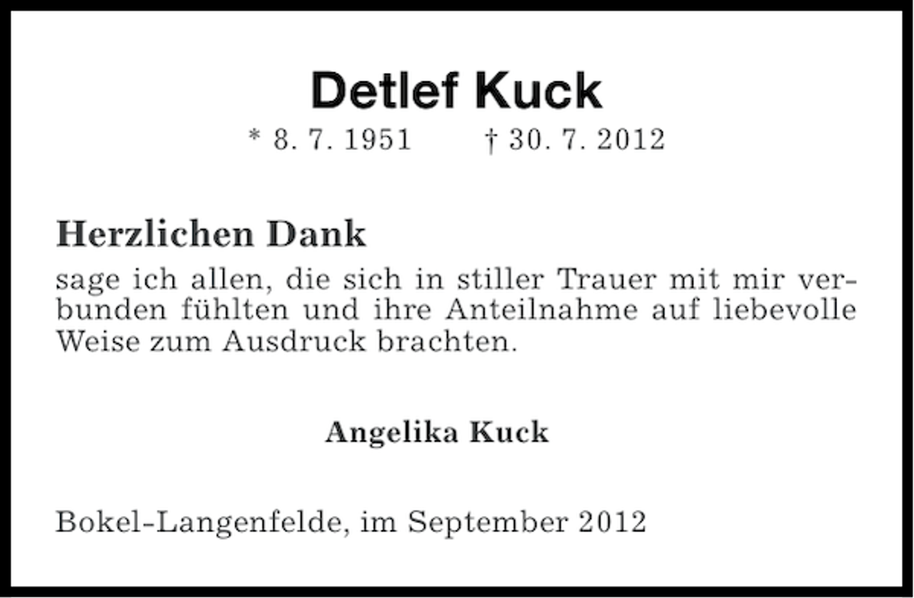<p>Detlef Kuck<br />* 8. 7. 1951</p><p>† 30. 7. 2012</p><p>Herzlichen Dank<br />sage ich allen, die sich in stiller Trauer mit mir verbunden fühlten und ihre Anteilnahme auf liebevolle<br />Weise zum Ausdruck brachten.<br />Angelika Kuck<br />Bokel-Langenfelde, im September 2012</p>