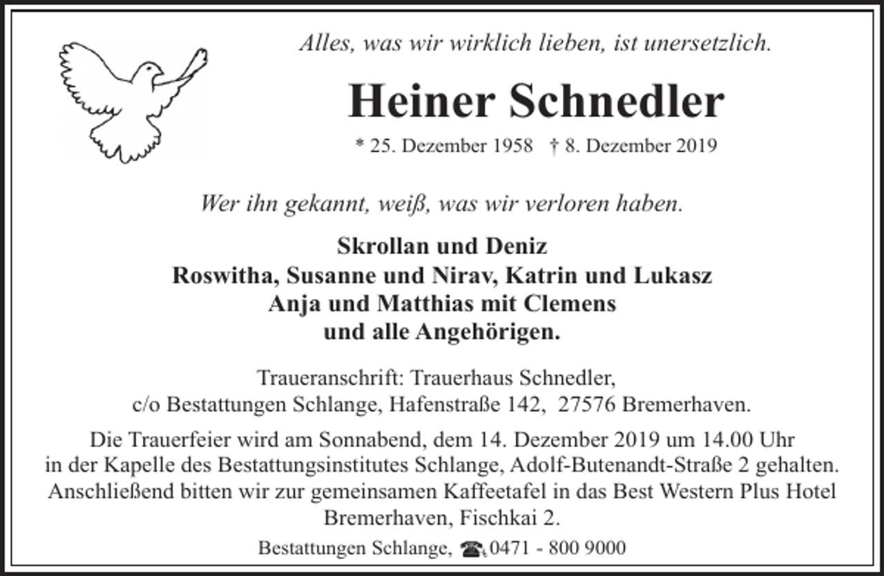 <p>Alles, was wir wirklich lieben, ist unersetzlich.</p><p>Heiner Schnedler<br />* 25. Dezember 1958 † 8. Dezember 2019</p><p>Wer ihn gekannt, weiß, was wir verloren haben.<br />Skrollan und Deniz<br />Roswitha, Susanne und Nirav, Katrin und Lukasz<br />Anja und Matthias mit Clemens<br />und alle Angehörigen.<br />Traueranschrift: Trauerhaus Schnedler,<br />c/o Bestattungen Schlange, Hafenstraße 142, 27576 Bremerhaven.<br />Die Trauerfeier wird am Sonnabend, dem 14. Dezember 2019 um 14.00 Uhr<br />in der Kapelle des Bestattungsinstitutes Schlange, Adolf-Butenandt-Straße 2 gehalten.<br />Anschließend bitten wir zur gemeinsamen Kaffeetafel in das Best Western Plus Hotel<br />Bremerhaven, Fischkai 2.<br />Bestattungen Schlange,</p><p>0471 - 800 9000</p>