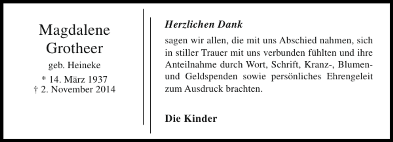 <p>Magdalene<br />Grotheer<br />geb. Heineke<br />* 14. März 1937<br />† 2. November 2014</p><p>Herzlichen Dank<br />sagen wir allen, die mit uns Abschied nahmen, sich<br />in stiller Trauer mit uns verbunden fühlten und ihre<br />Anteilnahme durch Wort, Schrift, Kranz-, Blumenund Geldspenden sowie persönliches Ehrengeleit<br />zum Ausdruck brachten.</p><p>Die Kinder</p>