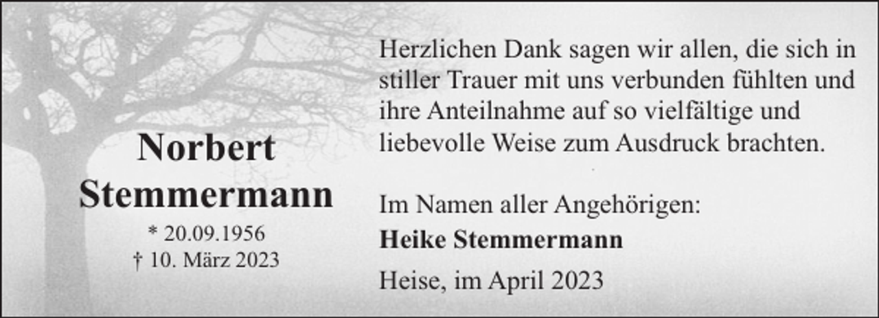 <p>Norbert<br />Stemmermann<br />* 20.09.1956<br />† 10. März 2023</p><p>Herzlichen Dank sagen wir allen, die sich in<br />stiller Trauer mit uns verbunden fühlten und<br />ihre Anteilnahme auf so vielfältige und<br />liebevolle Weise zum Ausdruck brachten.<br />Im Namen aller Angehörigen:<br />Heike Stemmermann<br />Heise, im April 2023</p>