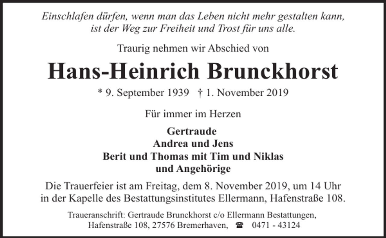 <p>Einschlafen dürfen, wenn man das Leben nicht mehr gestalten kann,<br />ist der Weg zur Freiheit und Trost für uns alle.<br />Traurig nehmen wir Abschied von</p><p>Hans-Heinrich Brunckhorst<br />* 9. September 1939 † 1. November 2019<br />Für immer im Herzen<br />Gertraude<br />Andrea und Jens<br />Berit und Thomas mit Tim und Niklas<br />und Angehörige<br />Die Trauerfeier ist am Freitag, dem 8. November 2019, um 14 Uhr<br />in der Kapelle des Bestattungsinstitutes Ellermann, Hafenstraße 108.<br />Traueranschrift: Gertraude Brunckhorst c/o Ellermann Bestattungen,<br />Hafenstraße 108, 27576 Bremerhaven, ( 0471 - 43124</p>