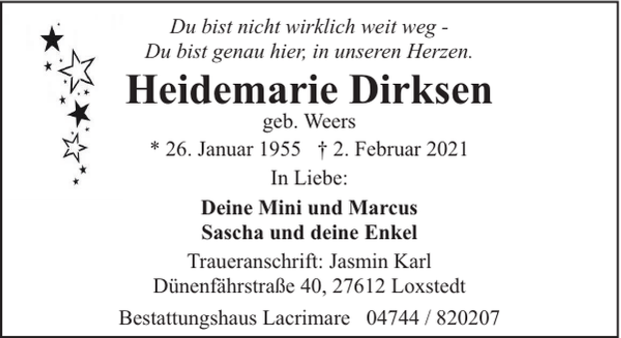 <p>Du bist nicht wirklich weit weg Du bist genau hier, in unseren Herzen.</p><p>Heidemarie Dirksen</p><p>geb. Weers<br />* 26. Januar 1955 † 2. Februar 2021<br />In Liebe:<br />Deine Mini und Marcus<br />Sascha und deine Enkel<br />Traueranschrift: Jasmin Karl<br />Dünenfährstraße 40, 27612 Loxstedt<br />Bestattungshaus Lacrimare 04744 / 820207</p>