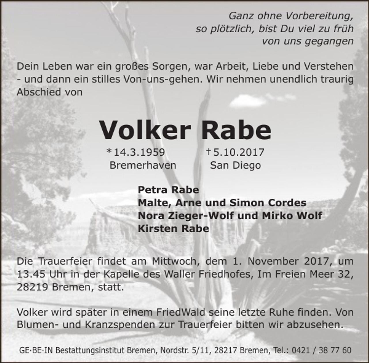 <p>Ganz ohne Vorbereitung,<br />so plötzlich, bist Du viel zu früh<br />von uns gegangen<br />Dein Leben war ein großes Sorgen, war Arbeit, Liebe und Verstehen<br />- und dann ein stilles Von-uns-gehen. Wir nehmen unendlich traurig<br />Abschied von</p><p>Volker Rabe<br />* 14.3.1959<br />Bremerhaven</p><p>† 5.10.2017<br />San Diego</p><p>Petra Rabe<br />Malte, Arne und Simon Cordes<br />Nora Zieger-Wolf und Mirko Wolf<br />Kirsten Rabe<br />Die Trauerfeier findet am Mittwoch, dem 1. November 2017, um<br />13.45 Uhr in der Kapelle des Waller Friedhofes, Im Freien Meer 32,<br />28219 Bremen, statt.<br />Volker wird später in einem FriedWald seine letzte Ruhe finden. Von<br />Blumen- und Kranzspenden zur Trauerfeier bitten wir abzusehen.<br />GE·BE·IN Bestattungsinstitut Bremen, Nordstr. 5/11, 28217 Bremen, Tel.: 0421 / 38 77 60</p>