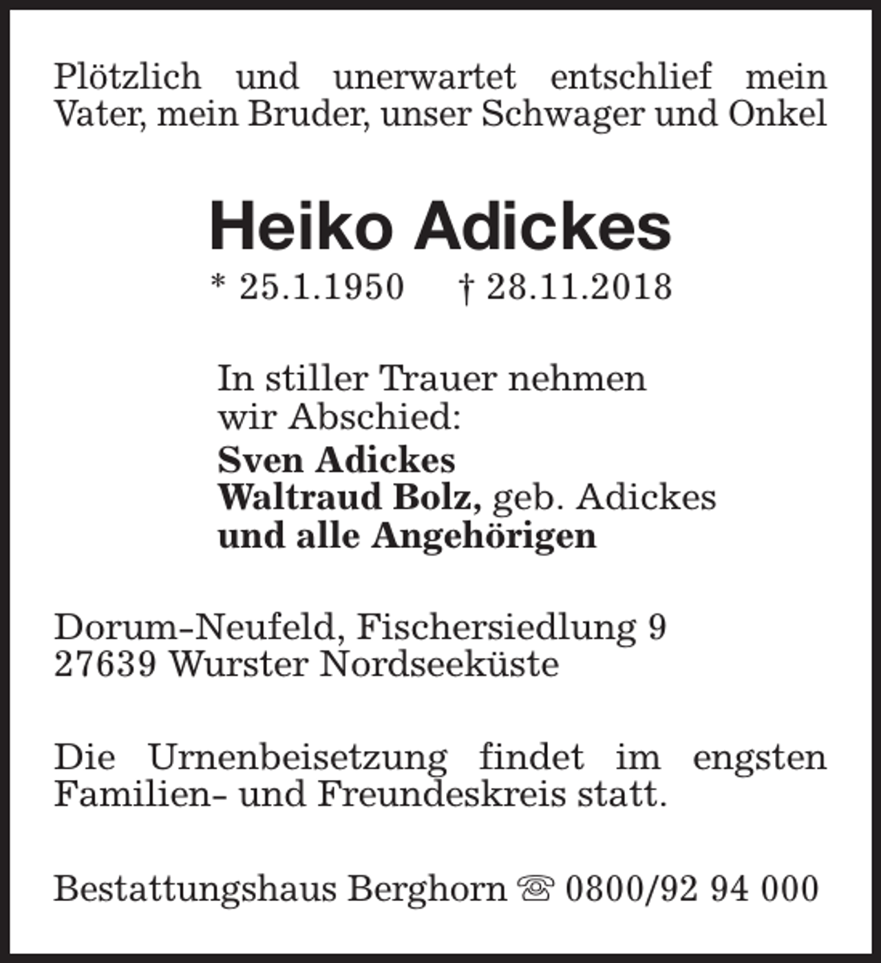 <p>Plötzlich und unerwartet entschlief mein<br />Vater, mein Bruder, unser Schwager und Onkel</p><p>Heiko Adickes</p><p>* 25.1.1950</p><p>† 28.11.2018</p><p>In stiller Trauer nehmen<br />wir Abschied:<br />Sven Adickes<br />Waltraud Bolz, geb. Adickes<br />und alle Angehörigen<br />Dorum-Neufeld, Fischersiedlung 9<br />27639 Wurster Nordseeküste<br />Die Urnenbeisetzung findet im engsten<br />Familien- und Freundeskreis statt.<br />Bestattungshaus Berghorn s 0800/92 94 000</p>