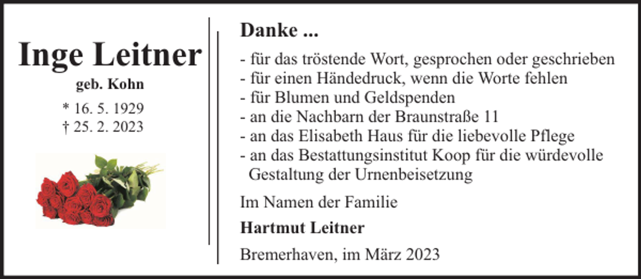 <p>Inge Leitner<br />geb. Kohn</p><p>* 16. 5. 1929<br />† 25. 2. 2023</p><p>Danke ...<br />- für das tröstende Wort, gesprochen oder geschrieben<br />- für einen Händedruck, wenn die Worte fehlen<br />- für Blumen und Geldspenden<br />- an die Nachbarn der Braunstraße 11<br />- an das Elisabeth Haus für die liebevolle Pflege<br />- an das Bestattungsinstitut Koop für die würdevolle<br />Gestaltung der Urnenbeisetzung<br />Im Namen der Familie<br />Hartmut Leitner<br />Bremerhaven, im März 2023</p>