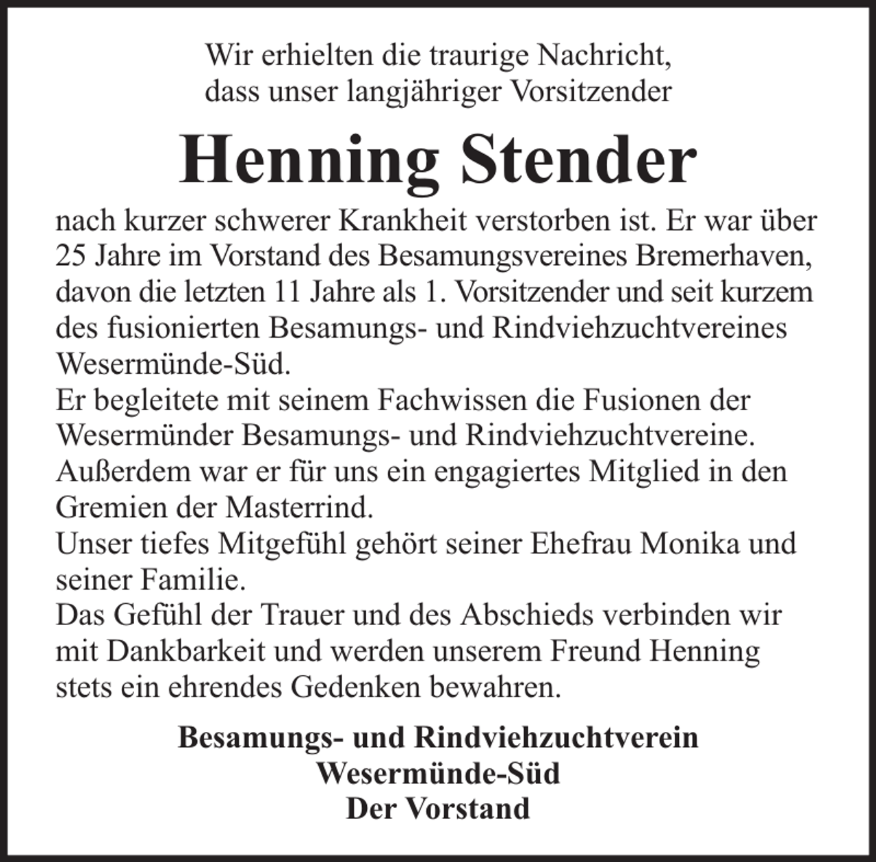 <p>Wir erhielten die traurige Nachricht,<br />dass unser langjähriger Vorsitzender</p><p>Henning Stender</p><p>nach kurzer schwerer Krankheit verstorben ist. Er war über<br />25 Jahre im Vorstand des Besamungsvereines Bremerhaven,<br />davon die letzten 11 Jahre als 1. Vorsitzender und seit kurzem<br />des fusionierten Besamungs- und Rindviehzuchtvereines<br />Wesermünde-Süd.<br />Er begleitete mit seinem Fachwissen die Fusionen der<br />Wesermünder Besamungs- und Rindviehzuchtvereine.<br />Außerdem war er für uns ein engagiertes Mitglied in den<br />Gremien der Masterrind.<br />Unser tiefes Mitgefühl gehört seiner Ehefrau Monika und<br />seiner Familie.<br />Das Gefühl der Trauer und des Abschieds verbinden wir<br />mit Dankbarkeit und werden unserem Freund Henning<br />stets ein ehrendes Gedenken bewahren.<br />Besamungs- und Rindviehzuchtverein<br />Wesermünde-Süd<br />Der Vorstand</p>