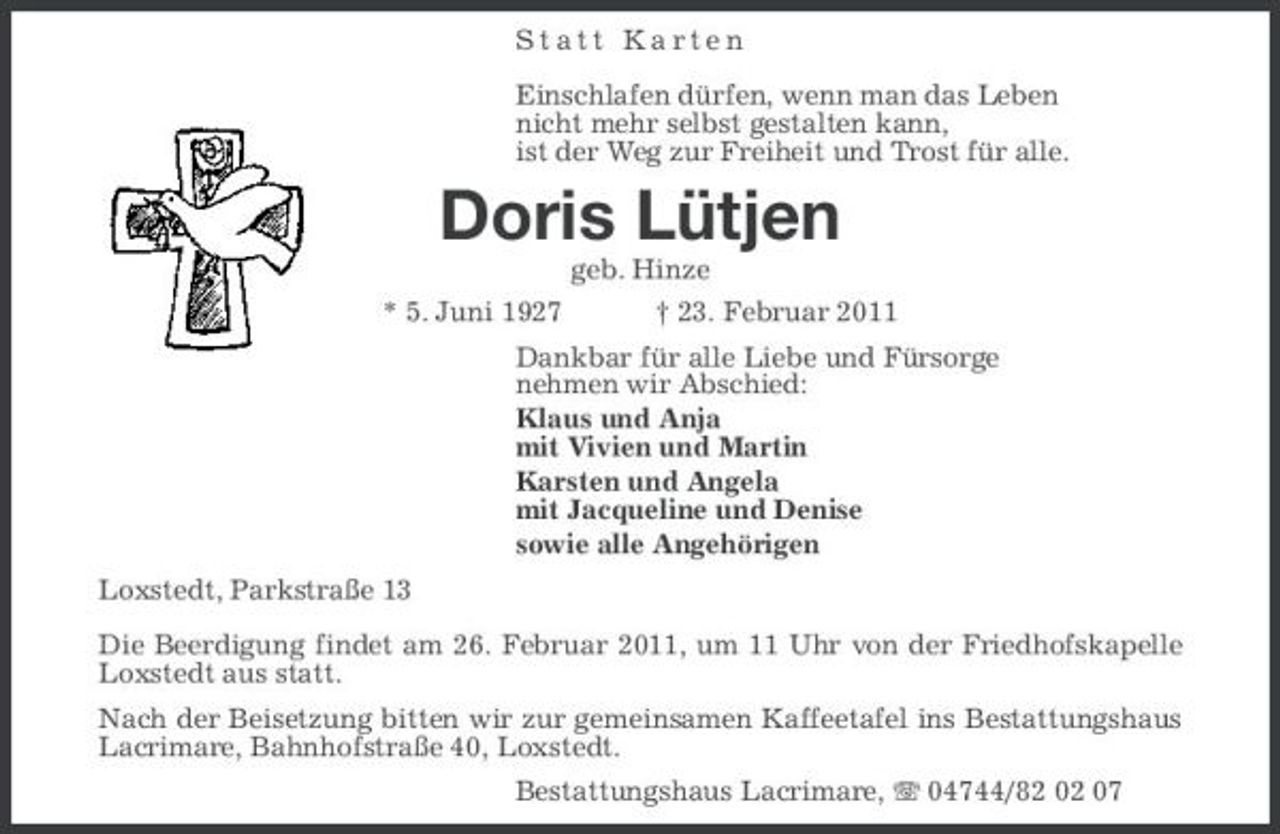 <p>Statt Karten Einschlafen dürfen, wenn man das Leben nicht mehr selbst gestalten kann, ist der Weg zur Freiheit und Trost für alle.</p><p>Doris Lütjen<br />geb. Hinze * 5. Juni 1927 † 23. Februar 2011 Dankbar für alle Liebe und Fürsorge nehmen wir Abschied: Klaus und Anja mit Vivien und Martin Karsten und Angela mit Jacqueline und Denise sowie alle Angehörigen Loxstedt, Parkstraße 13 Die Beerdigung findet am 26. Februar 2011, um 11 Uhr von der Friedhofskapelle Loxstedt aus statt. Nach der Beisetzung bitten wir zur gemeinsamen Kaffeetafel ins Bestattungshaus Lacrimare, Bahnhofstraße 40, Loxstedt. Bestattungshaus Lacrimare, 04744/82 02 07</p>