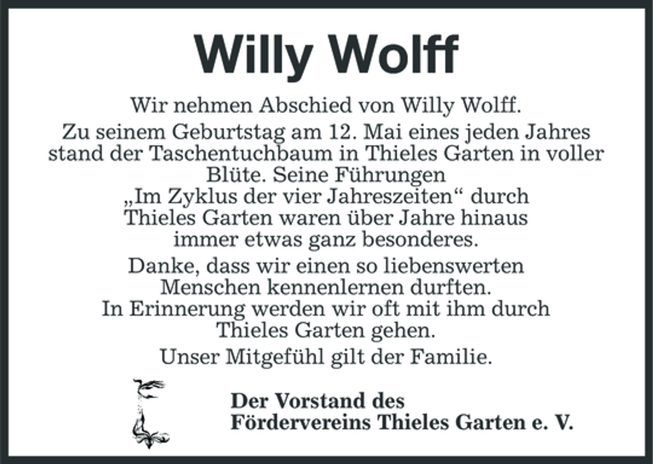 <p>Willy Wolff<br />Wir nehmen Abschied von Willy Wolff. Zu seinem Geburtstag am 12. Mai eines jeden Jahres stand der Taschentuchbaum in Thieles Garten in voller Blüte. Seine Führungen „Im Zyklus der vier Jahreszeiten“ durch Thieles Garten waren über Jahre hinaus immer etwas ganz besonderes. Danke, dass wir einen so liebenswerten Menschen kennenlernen durften. In Erinnerung werden wir oft mit ihm durch Thieles Garten gehen. Unser Mitgefühl gilt der Familie. Der Vorstand des Fördervereins Thieles Garten e. V.</p>