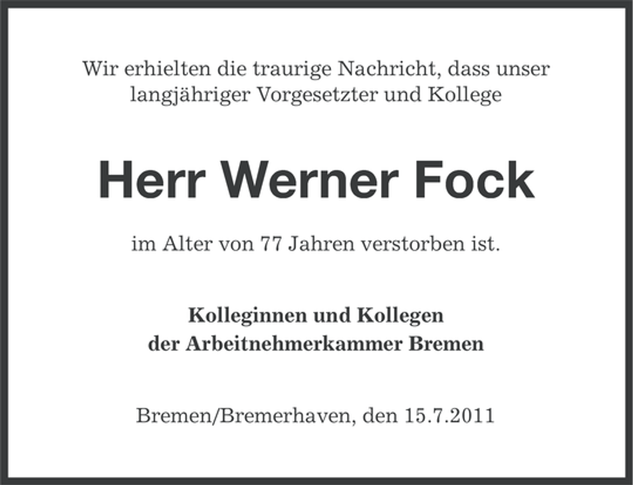 <p>Wir erhielten die traurige Nachricht, dass unser<br />langjähriger Vorgesetzter und Kollege</p><p>Herr Werner Fock<br />im Alter von 77 Jahren verstorben ist.<br />Kolleginnen und Kollegen<br />der Arbeitnehmerkammer Bremen</p><p>Bremen/Bremerhaven, den 15.7.2011</p>