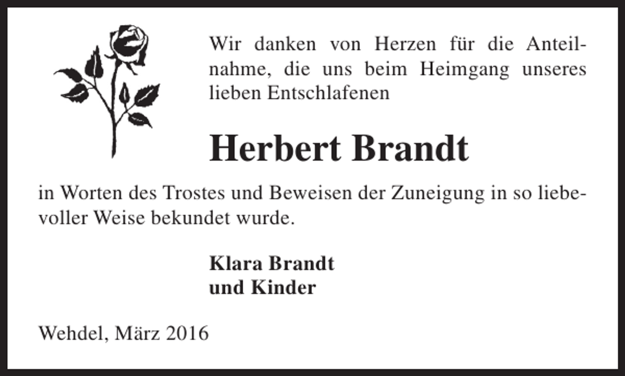 <p>Wir danken von Herzen für die Anteilnahme, die uns beim Heimgang unseres<br />lieben Entschlafenen</p><p>Herbert Brandt<br />in Worten des Trostes und Beweisen der Zuneigung in so liebevoller Weise bekundet wurde.<br />Klara Brandt<br />und Kinder<br />Wehdel, März 2016</p>