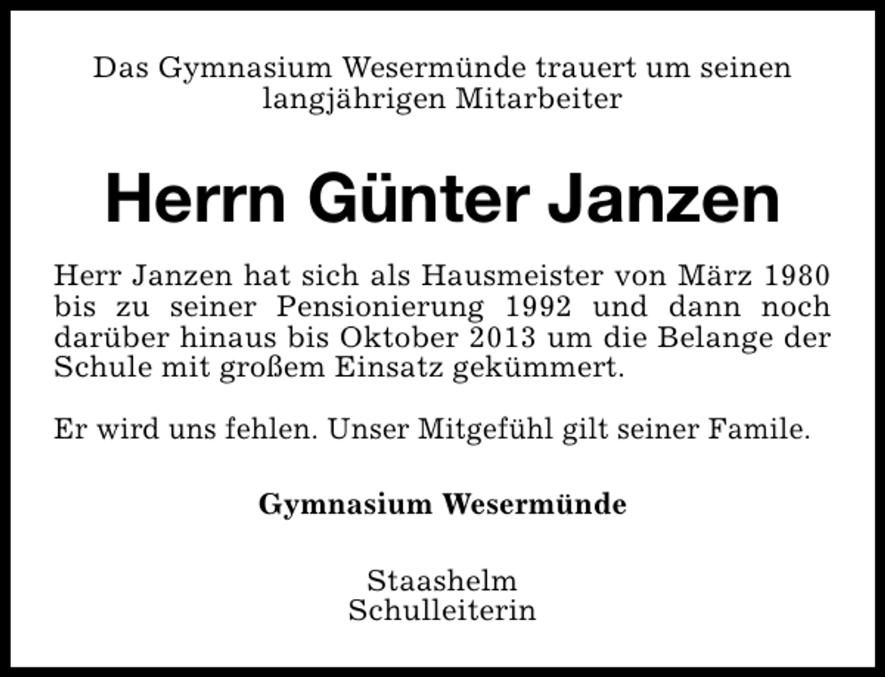 <p>Das Gymnasium Wesermünde trauert um seinen<br />langjährigen Mitarbeiter</p><p>Herrn Günter Janzen<br />Herr Janzen hat sich als Hausmeister von März 1980<br />bis zu seiner Pensionierung 1992 und dann noch<br />darüber hinaus bis Oktober 2013 um die Belange der<br />Schule mit großem Einsatz gekümmert.<br />Er wird uns fehlen. Unser Mitgefühl gilt seiner Famile.<br />Gymnasium Wesermünde<br />Staashelm<br />Schulleiterin</p>