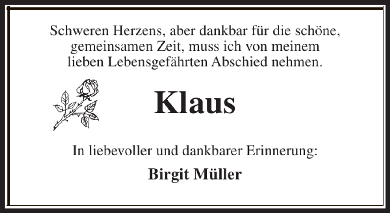 <p>Schweren Herzens, aber dankbar für die schöne,<br />gemeinsamen Zeit, muss ich von meinem<br />lieben Lebensgefährten Abschied nehmen.</p><p>Klaus<br />In liebevoller und dankbarer Erinnerung:</p><p>Birgit Müller</p>