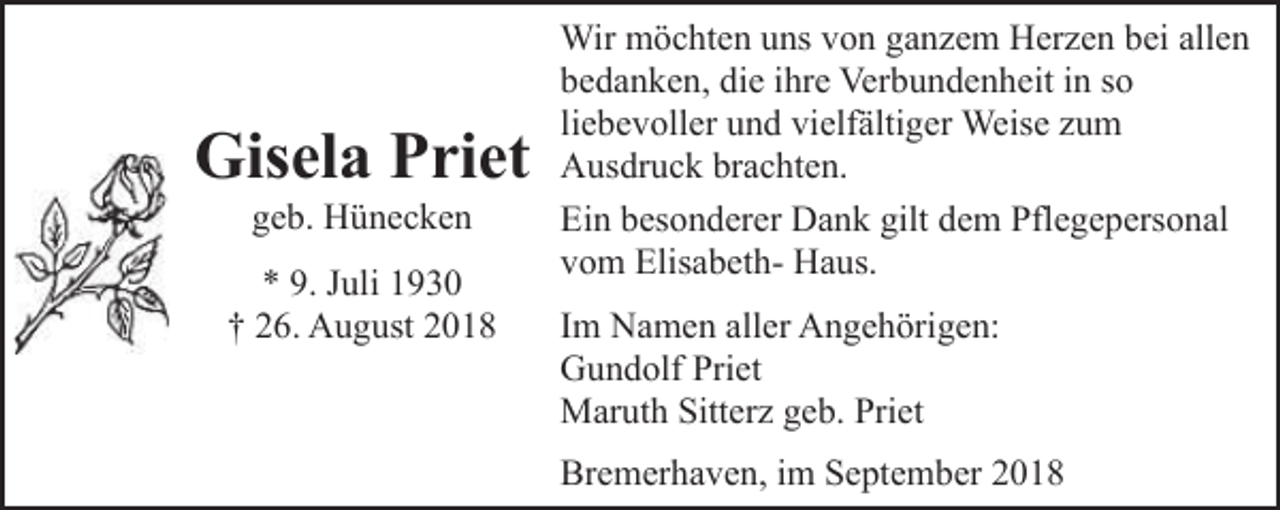 <p>Gisela Priet<br />geb. Hünecken</p><p>* 9. Juli 1930<br />† 26. August 2018</p><p>Wir möchten uns von ganzem Herzen bei allen<br />bedanken, die ihre Verbundenheit in so<br />liebevoller und vielfältiger Weise zum<br />Ausdruck brachten.<br />Ein besonderer Dank gilt dem Pflegepersonal<br />vom Elisabeth- Haus.<br />Im Namen aller Angehörigen:<br />Gundolf Priet<br />Maruth Sitterz geb. Priet<br />Bremerhaven, im September 2018</p>