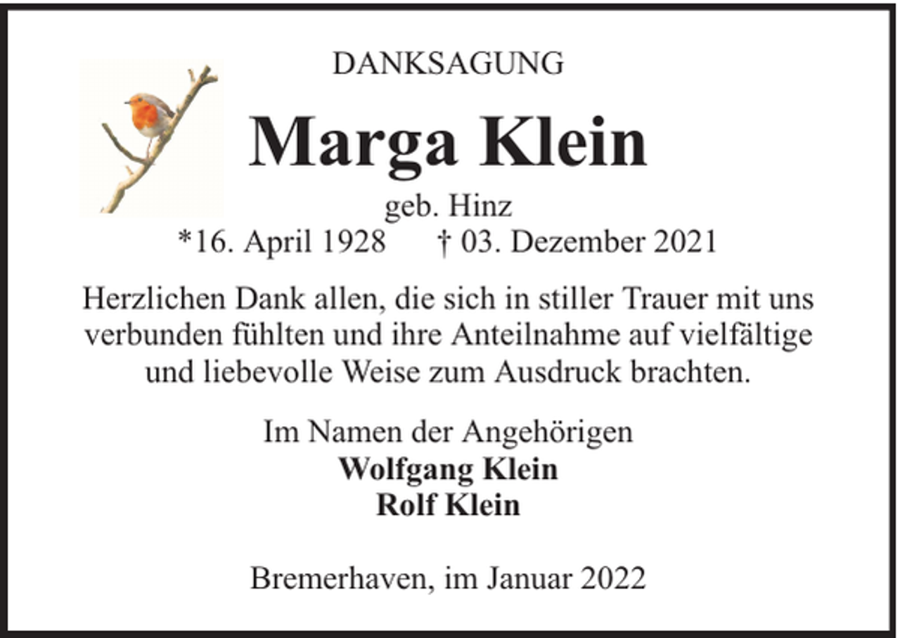 <p>DANKSAGUNG</p><p>Marga Klein</p><p>geb. Hinz<br />*16. April 1928 † 03. Dezember 2021<br />Herzlichen Dank allen, die sich in stiller Trauer mit uns<br />verbunden fühlten und ihre Anteilnahme auf vielfältige<br />und liebevolle Weise zum Ausdruck brachten.<br />Im Namen der Angehörigen<br />Wolfgang Klein<br />Rolf Klein<br />Bremerhaven, im Januar 2022</p>