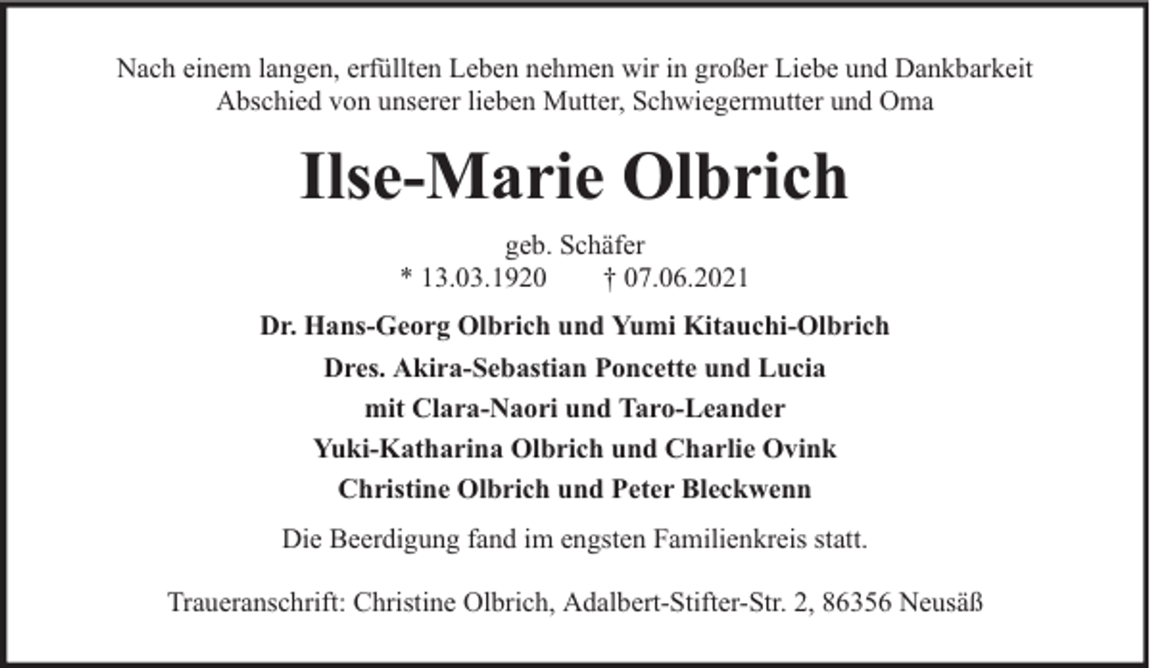 <p>Nach einem langen, erfüllten Leben nehmen wir in großer Liebe und Dankbarkeit<br />Abschied von unserer lieben Mutter, Schwiegermutter und Oma</p><p>Ilse-Marie Olbrich<br />geb. Schäfer<br />* 13.03.1920<br />† 07.06.2021<br />Dr. Hans-Georg Olbrich und Yumi Kitauchi-Olbrich<br />Dres. Akira-Sebastian Poncette und Lucia<br />mit Clara-Naori und Taro-Leander<br />Yuki-Katharina Olbrich und Charlie Ovink<br />Christine Olbrich und Peter Bleckwenn<br />Die Beerdigung fand im engsten Familienkreis statt.<br />Traueranschrift: Christine Olbrich, Adalbert-Stifter-Str. 2, 86356 Neusäß</p>