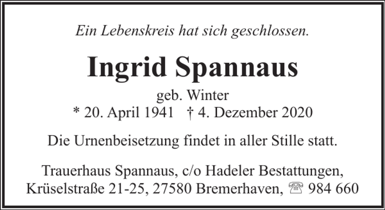 <p>Ein Lebenskreis hat sich geschlossen.</p><p>Ingrid Spannaus</p><p>geb. Winter<br />* 20. April 1941 † 4. Dezember 2020<br />Die Urnenbeisetzung findet in aller Stille statt.<br />Trauerhaus Spannaus, c/o Hadeler Bestattungen,<br />Krüselstraße 21-25, 27580 Bremerhaven, ' 984 660</p>