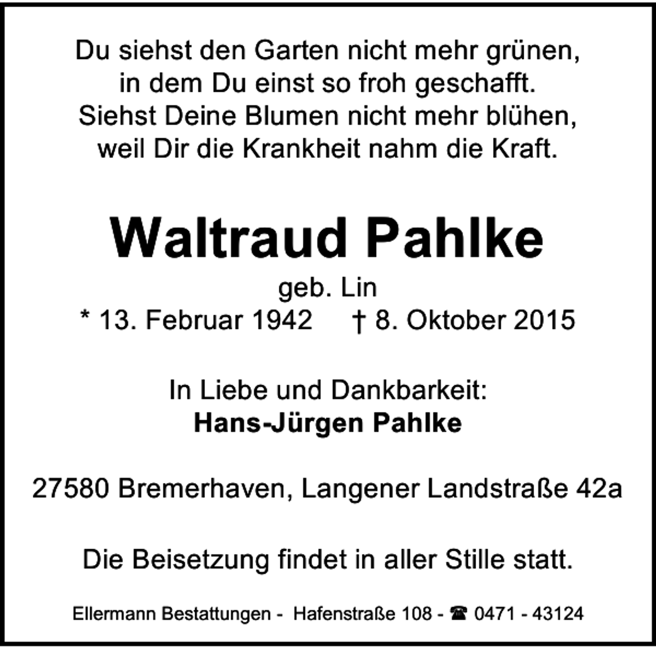 <p>Du siehst den Garten nicht mehr grünen,<br />in dem Du einst so froh geschafft.<br />Siehst Deine Blumen nicht mehr blühen,<br />weil Dir die Krankheit nahm die Kraft.</p><p>Waltraud Pahlke</p><p>geb. Lin<br />* 13. Februar 1942 † 8. Oktober 2015<br />In Liebe und Dankbarkeit:<br />Hans-Jürgen Pahlke<br />27580 Bremerhaven, Langener Landstraße 42a<br />Die Beisetzung findet in aller Stille statt.<br />Ellermann Bestattungen - Hafenstraße 108 -  0471 - 43124</p>