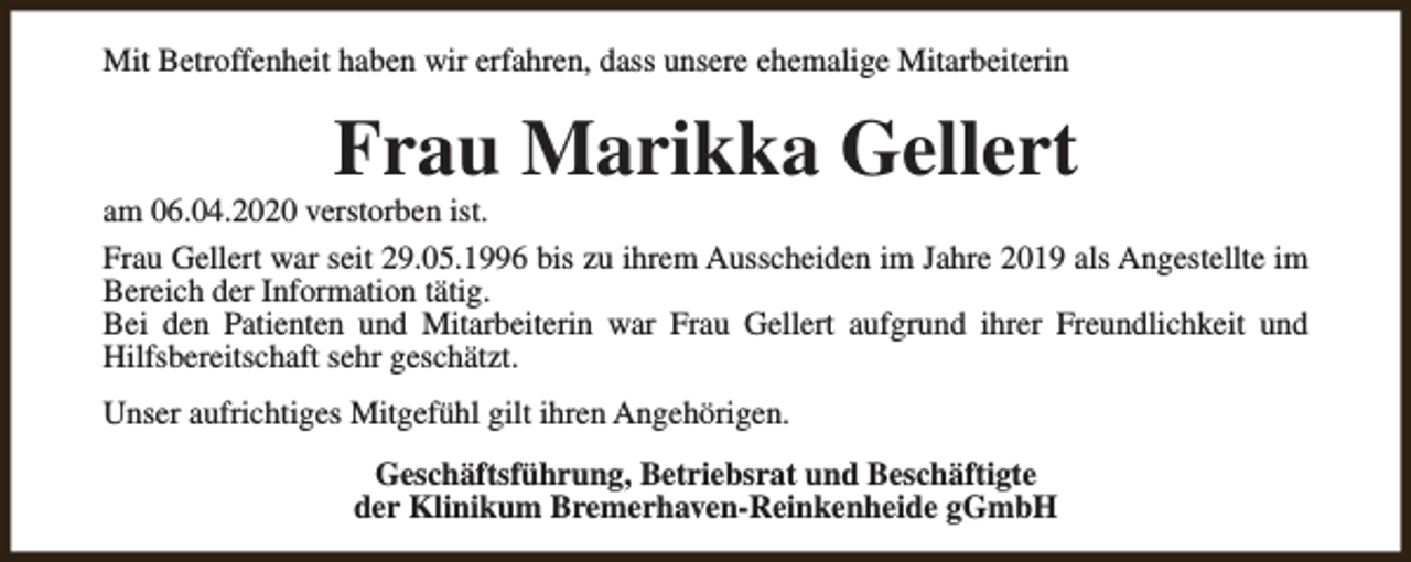 <p>Mit Betroffenheit haben wir erfahren, dass unsere ehemalige Mitarbeiterin</p><p>Frau Marikka Gellert</p><p>am 06.04.2020 verstorben ist.<br />Frau Gellert war seit 29.05.1996 bis zu ihrem Ausscheiden im Jahre 2019 als Angestellte im<br />Bereich der Information tätig.<br />Bei den Patienten und Mitarbeiterin war Frau Gellert aufgrund ihrer Freundlichkeit und<br />Hilfsbereitschaft sehr geschätzt.<br />Unser aufrichtiges Mitgefühl gilt ihren Angehörigen.<br />Geschäftsführung, Betriebsrat und Beschäftigte<br />der Klinikum Bremerhaven-Reinkenheide gGmbH</p>