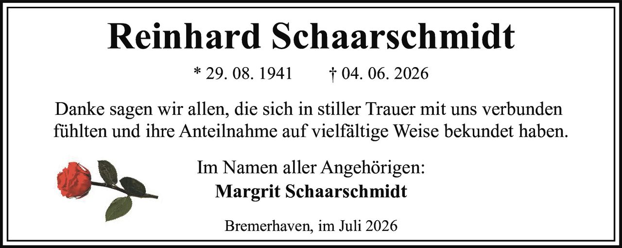 <p>Reinhard Schaarschmidt</p><p>* 29. 08. 1941     † 04. 06. 2026</p><p>Danke sagen wir allen, die sich in stiller Trauer mit uns verbunden fühlten und ihre Anteilnahme auf vielfältige Weise bekundet haben.</p><p>Im Namen aller Angehörigen:</p><p><strong>Margrit Schaarschmidt</strong></p><p>Bremerhaven, im Juli 2026</p>