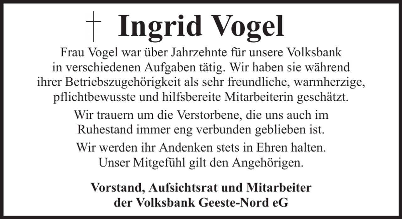 <p>Ingrid Vogel<br />Frau Vogel war über Jahrzehnte für unsere Volksbank<br />in verschiedenen Aufgaben tätig. Wir haben sie während<br />ihrer Betriebszugehörigkeit als sehr freundliche, warmherzige,<br />pflichtbewusste und hilfsbereite Mitarbeiterin geschätzt.<br />Wir trauern um die Verstorbene, die uns auch im<br />Ruhestand immer eng verbunden geblieben ist.<br />Wir werden ihr Andenken stets in Ehren halten.<br />Unser Mitgefühl gilt den Angehörigen.<br />Vorstand, Aufsichtsrat und Mitarbeiter<br />der Volksbank Geeste-Nord eG</p>