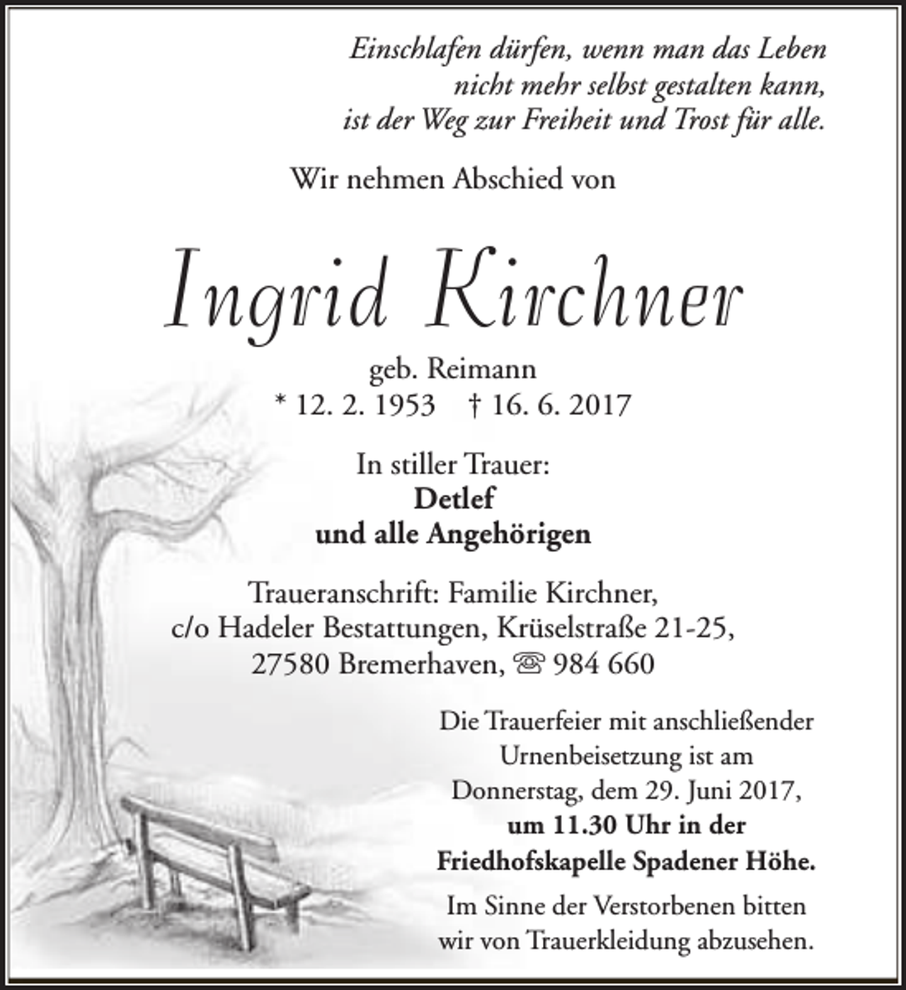 <p>Einschlafen dürfen, wenn man das Leben<br />nicht mehr selbst gestalten kann,<br />ist der Weg zur Freiheit und Trost für alle.<br />Wir nehmen Abschied von</p><p>Ingrid Kirchner<br />geb. Reimann<br />* 12. 2. 1953 † 16. 6. 2017<br />In stiller Trauer:<br />Detlef<br />und alle Angehörigen<br />Traueranschrift: Familie Kirchner,<br />c/o Hadeler Bestattungen, Krüselstraße 21-25,<br />27580 Bremerhaven, s 984 660<br />Die Trauerfeier mit anschließender<br />Urnenbeisetzung ist am<br />Donnerstag, dem 29. Juni 2017,<br />um 11.30 Uhr in der<br />Friedhofskapelle Spadener Höhe.<br />Im Sinne der Verstorbenen bitten<br />wir von Trauerkleidung abzusehen.</p>