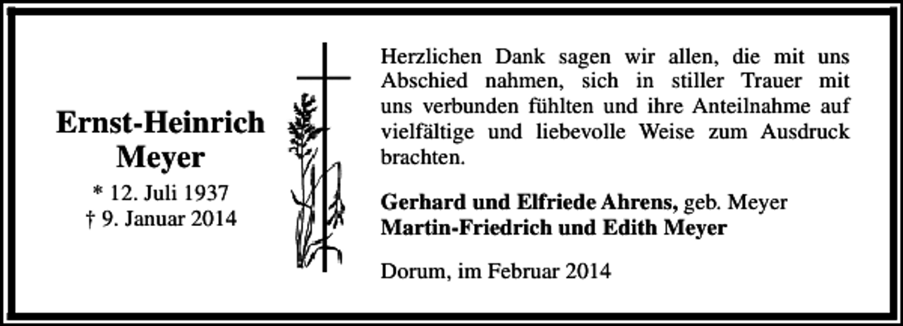 <p>Ernst-Heinrich<br />Meyer<br />* 12. Juli 1937<br />† 9. Januar 2014</p><p>Herzlichen Dank sagen wir allen, die mit uns<br />Abschied nahmen, sich in stiller Trauer mit<br />uns verbunden fühlten und ihre Anteilnahme auf<br />vielfältige und liebevolle Weise zum Ausdruck<br />brachten.<br />Gerhard und Elfriede Ahrens, geb. Meyer<br />Martin-Friedrich und Edith Meyer<br />Dorum, im Februar 2014</p>