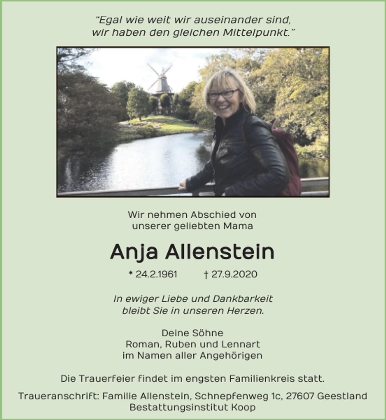 <p>“Egal wie weit wir auseinander sind,<br />wir haben den gleichen Mittelpunkt.”</p><p>Wir nehmen Abschied von<br />unserer geliebten Mama</p><p>Anja Allenstein<br />* 24.2.1961</p><p>† 27.9.2020</p><p>In ewiger Liebe und Dankbarkeit<br />bleibt Sie in unseren Herzen.<br />Deine Söhne<br />Roman, Ruben und Lennart<br />im Namen aller Angehörigen<br />Die Trauerfeier findet im engsten Familienkreis statt.<br />Traueranschrift: Familie Allenstein, Schnepfenweg 1c, 27607 Geestland<br />Bestattungsinstitut Koop</p>