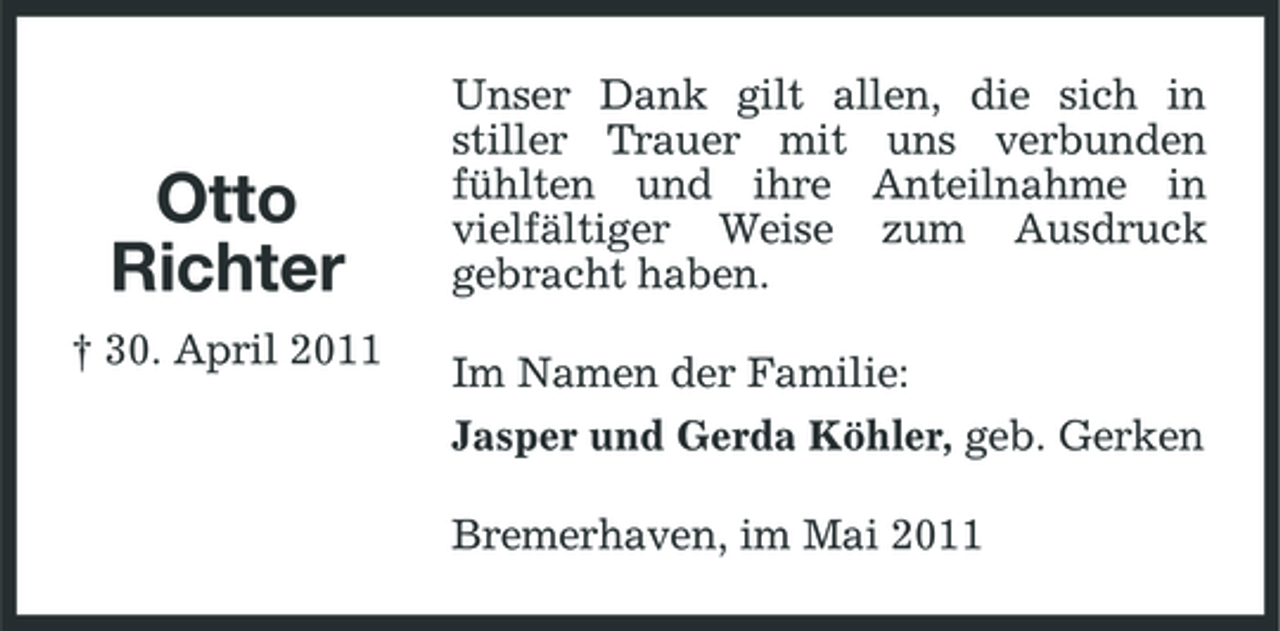 <p>Otto Richter<br />† 30. April 2011</p><p>Unser Dank gilt allen, die sich in stiller Trauer mit uns verbunden fühlten und ihre Anteilnahme in vielfältiger Weise zum Ausdruck gebracht haben. Im Namen der Familie: Jasper und Gerda Köhler, geb. Gerken Bremerhaven, im Mai 2011</p>