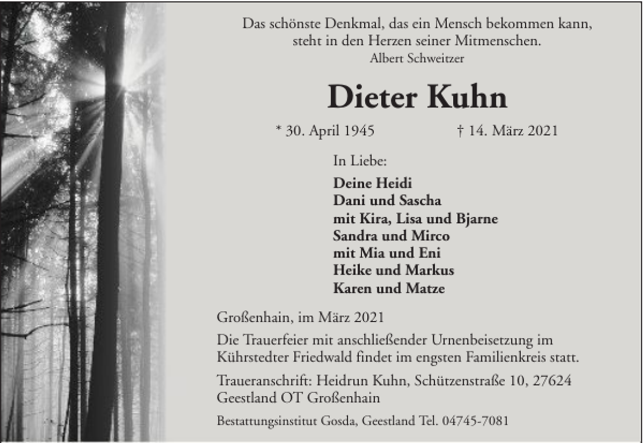 <p>Das schönste Denkmal, das ein Mensch bekommen kann,<br />steht in den Herzen seiner Mitmenschen.<br />Albert Schweitzer</p><p>Dieter Kuhn<br />* 30. April 1945</p><p>† 14. März 2021</p><p>In Liebe:<br />Deine Heidi<br />Dani und Sascha<br />mit Kira, Lisa und Bjarne<br />Sandra und Mirco<br />mit Mia und Eni<br />Heike und Markus<br />Karen und Matze<br />Großenhain, im März 2021<br />Die Trauerfeier mit anschließender Urnenbeisetzung im<br />Kührstedter Friedwald findet im engsten Familienkreis statt.<br />Traueranschrift: Heidrun Kuhn, Schützenstraße 10, 27624<br />Geestland OT Großenhain<br />Bestattungsinstitut Gosda, Geestland Tel. 04745-7081</p>