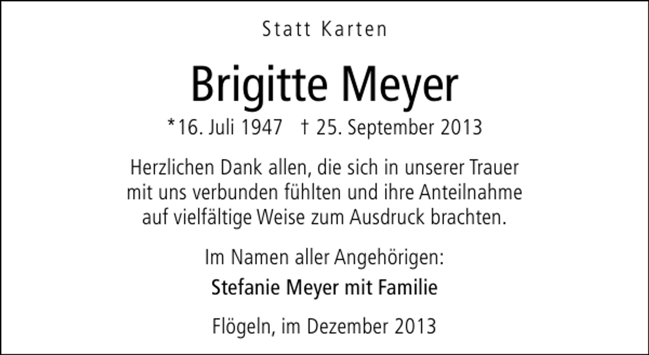 <p>Statt Karten</p><p>Brigitte Meyer</p><p>*16. Juli 1947 † 25. September 2013<br />Herzlichen Dank allen, die sich in unserer Trauer<br />mit uns verbunden fühlten und ihre Anteilnahme<br />auf vielfältige Weise zum Ausdruck brachten.<br />Im Namen aller Angehörigen:<br />Stefanie Meyer mit Familie<br />Flögeln, im Dezember 2013</p>