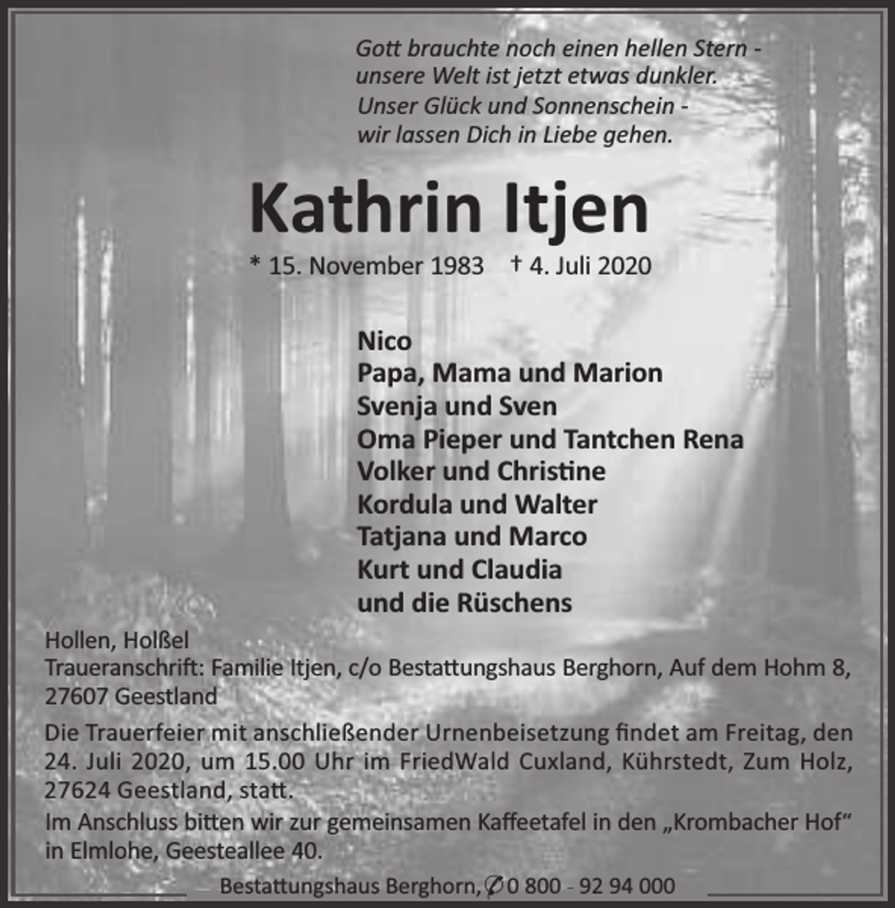 <p>Go brauchte noch einen hellen Stern unsere Welt ist jetzt etwas dunkler.<br />Unser Glück und Sonnenschein wir lassen Dich in Liebe gehen.</p><p>Kathrin Itjen</p><p>* 15. November 1983 † 4. Juli 2020</p><p>Nico<br />Papa, Mama und Marion<br />Svenja und Sven<br />Oma Pieper und Tantchen Rena<br />Volker und Chris ne<br />Kordula und Walter<br />Tatjana und Marco<br />Kurt und Claudia<br />und die Rüschens<br />Hollen, Holßel<br />Traueranschri : Familie Itjen, c/o Besta ungshaus Berghorn, Auf dem Hohm 8,<br />27607 Geestland<br />Die Trauerfeier mit anschließender Urnenbeisetzung ﬁndet am Freitag, den<br />24. Juli 2020, um 15.00 Uhr im FriedWald Cuxland, Kührstedt, Zum Holz,<br />27624 Geestland, sta .<br />Im Anschluss bi en wir zur gemeinsamen Kaﬀeetafel in den „Krombacher Hof“<br />in Elmlohe, Geesteallee 40.<br />Besta ungshaus Berghorn,* 0 800 - 92 94 000</p>