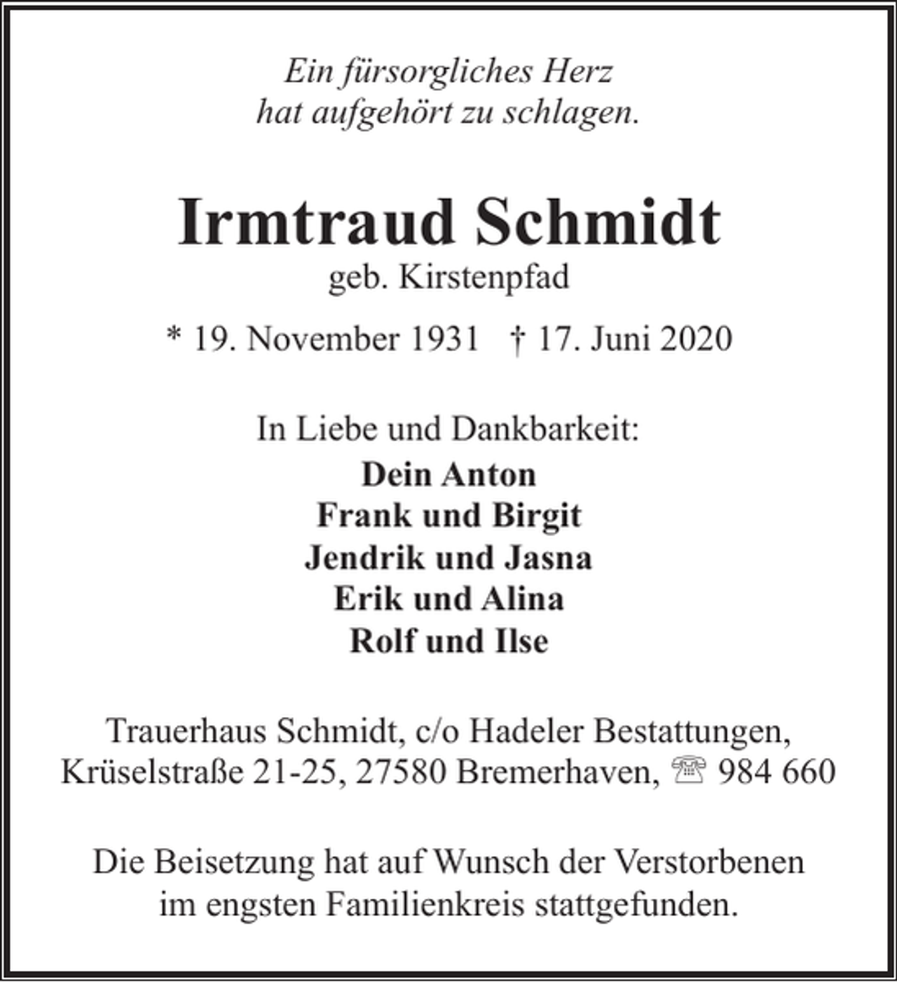 <p>Ein fürsorgliches Herz<br />hat aufgehört zu schlagen.</p><p>Irmtraud Schmidt<br />geb. Kirstenpfad</p><p>* 19. November 1931 † 17. Juni 2020<br />In Liebe und Dankbarkeit:<br />Dein Anton<br />Frank und Birgit<br />Jendrik und Jasna<br />Erik und Alina<br />Rolf und Ilse<br />Trauerhaus Schmidt, c/o Hadeler Bestattungen,<br />Krüselstraße 21-25, 27580 Bremerhaven, ' 984 660<br />Die Beisetzung hat auf Wunsch der Verstorbenen<br />im engsten Familienkreis stattgefunden.</p>