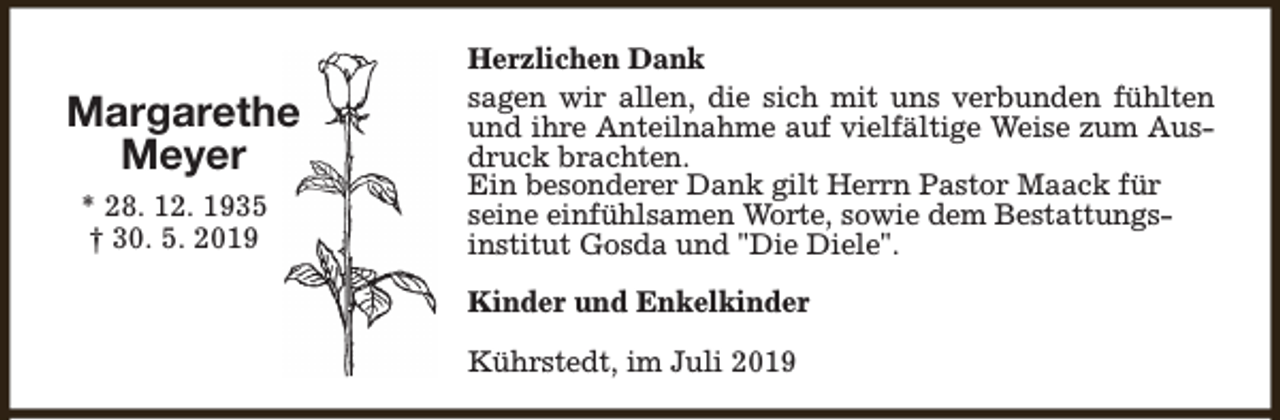 <p>Margarethe<br />Meyer<br />* 28. 12. 1935<br />† 30. 5. 2019</p><p>Herzlichen Dank<br />sagen wir allen, die sich mit uns verbunden fühlten<br />und ihre Anteilnahme auf vielfältige Weise zum Ausdruck brachten.<br />Ein besonderer Dank gilt Herrn Pastor Maack für<br />seine einfühlsamen Worte, sowie dem Bestattungsinstitut Gosda und "Die Diele".<br />Kinder und Enkelkinder<br />Kührstedt, im Juli 2019</p>