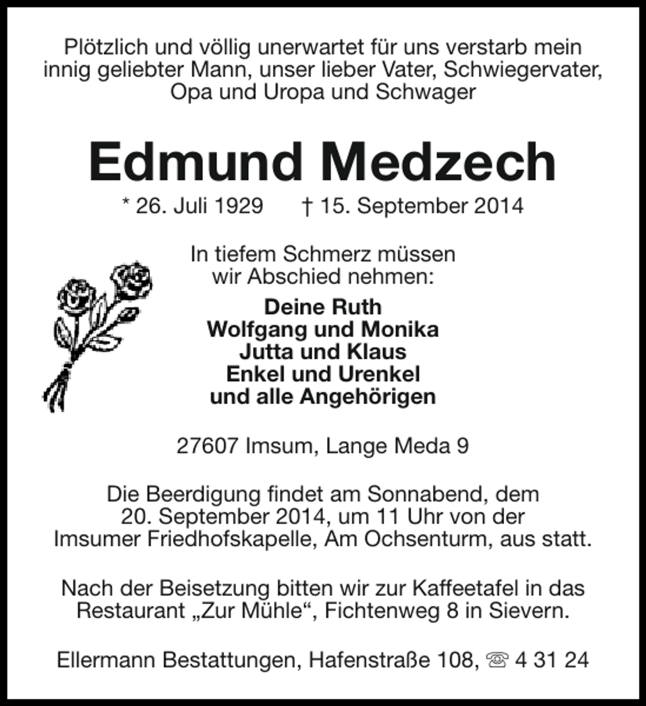 <p>Plötzlich und völlig unerwartet für uns verstarb mein<br />innig geliebter Mann, unser lieber Vater, Schwiegervater,<br />Opa und Uropa und Schwager</p><p>Edmund Medzech<br />* 26. Juli 1929</p><p>† 15. September 2014</p><p>In tiefem Schmerz müssen<br />wir Abschied nehmen:<br />Deine Ruth<br />Wolfgang und Monika<br />Jutta und Klaus<br />Enkel und Urenkel<br />und alle Angehörigen<br />27607 Imsum, Lange Meda 9<br />Die Beerdigung findet am Sonnabend, dem<br />20. September 2014, um 11 Uhr von der<br />Imsumer Friedhofskapelle, Am Ochsenturm, aus statt.<br />Nach der Beisetzung bitten wir zur Kaffeetafel in das<br />Restaurant „Zur Mühle“, Fichtenweg 8 in Sievern.<br />Ellermann Bestattungen, Hafenstraße 108, s 4 31 24</p>