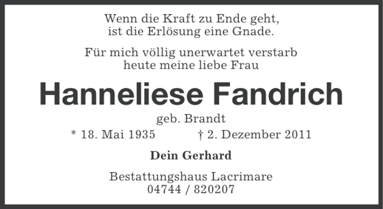 <p>Wenn die Kraft zu Ende geht,<br />ist die Erlösung eine Gnade.<br />Für mich völlig unerwartet verstarb<br />heute meine liebe Frau</p><p>Hanneliese Fandrich<br />* 18. Mai 1935</p><p>geb. Brandt<br />† 2. Dezember 2011</p><p>Dein Gerhard<br />Bestattungshaus Lacrimare<br />04744 / 820207</p>