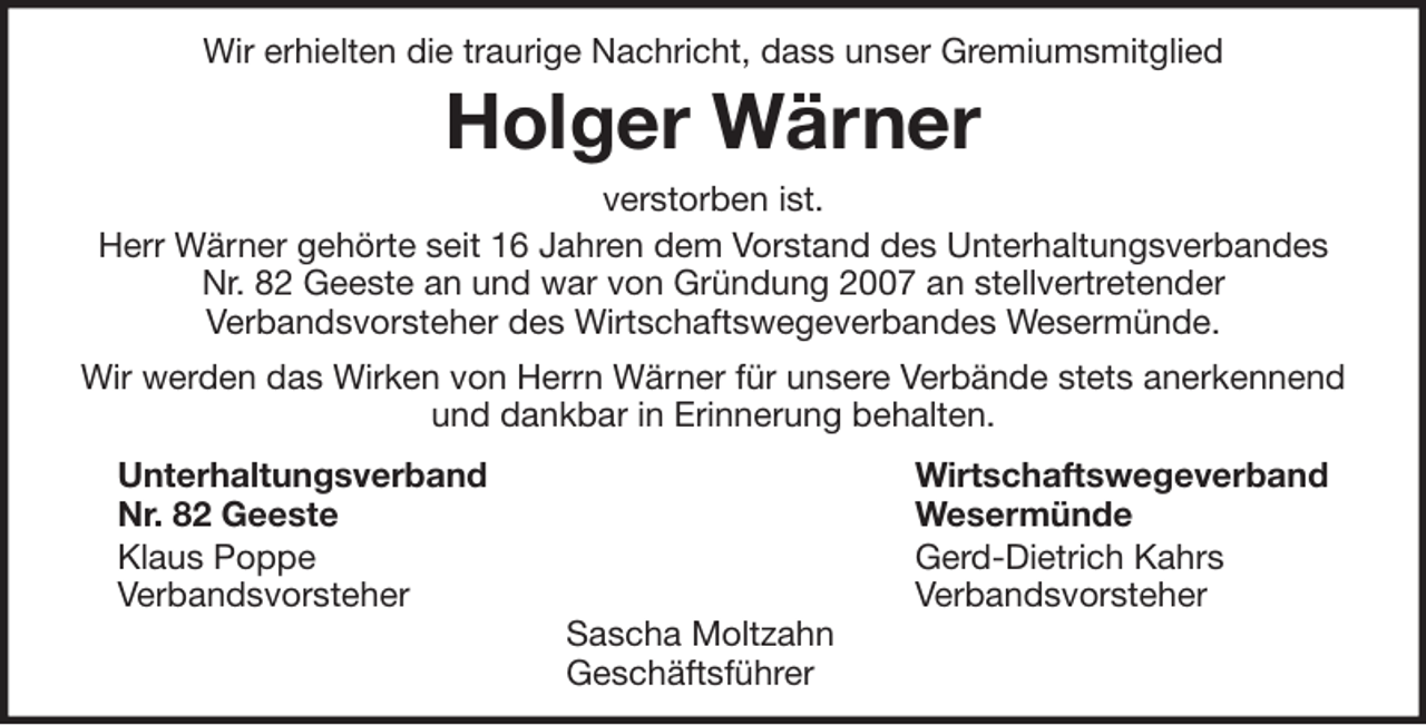 <p>Wir erhielten die traurige Nachricht, dass unser Gremiumsmitglied</p><p>Holger Wärner<br />verstorben ist.<br />Herr Wärner gehörte seit 16 Jahren dem Vorstand des Unterhaltungsverbandes<br />Nr. 82 Geeste an und war von Gründung 2007 an stellvertretender<br />Verbandsvorsteher des Wirtschaftswegeverbandes Wesermünde.<br />Wir werden das Wirken von Herrn Wärner für unsere Verbände stets anerkennend<br />und dankbar in Erinnerung behalten.<br />Unterhaltungsverband<br />Nr. 82 Geeste<br />Klaus Poppe<br />Verbandsvorsteher</p><p>Sascha Moltzahn<br />Geschäftsführer</p><p>Wirtschaftswegeverband<br />Wesermünde<br />Gerd-Dietrich Kahrs<br />Verbandsvorsteher</p>