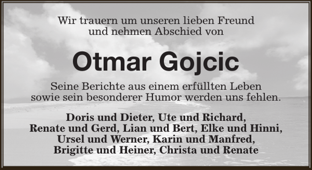<p>Wir trauern um unseren lieben Freund<br />und nehmen Abschied von</p><p>Otmar Gojcic<br />Seine Berichte aus einem erfüllten Leben<br />sowie sein besonderer Humor werden uns fehlen.<br />Doris und Dieter, Ute und Richard,<br />Renate und Gerd, Lian und Bert, Elke und Hinni,<br />Ursel und Werner, Karin und Manfred,<br />Brigitte und Heiner, Christa und Renate</p>