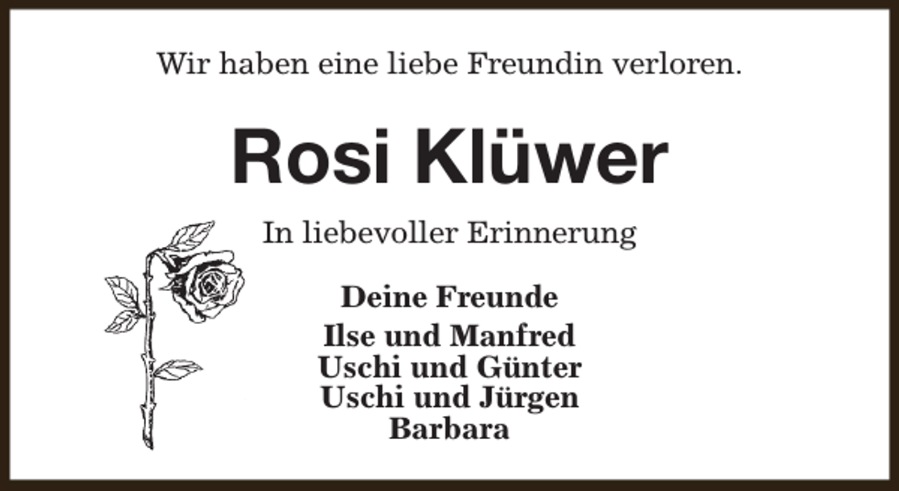 <p>Wir haben eine liebe Freundin verloren.</p><p>Rosi Klüwer<br />In liebevoller Erinnerung<br />Deine Freunde<br />Ilse und Manfred<br />Uschi und Günter<br />Uschi und Jürgen<br />Barbara</p>