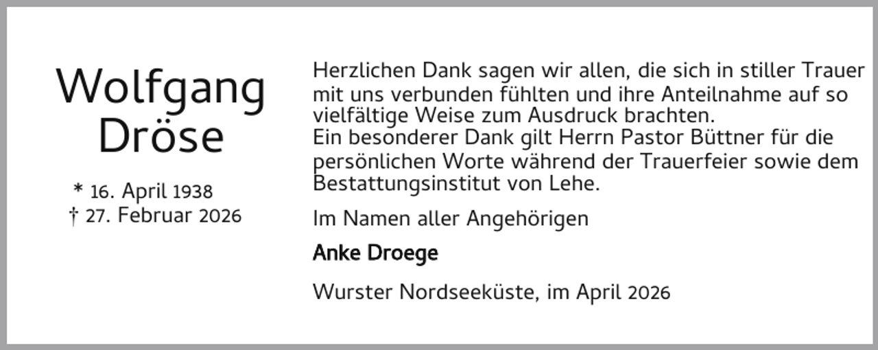 <p>Wolfgang<br />Dröse<br />* 16. April 1938<br />† 27. Februar 2026</p><p>Herzlichen Dank sagen wir allen, die sich in stiller Trauer<br />mit uns verbunden fühlten und ihre Anteilnahme auf so<br />vielfältige Weise zum Ausdruck brachten.<br />Ein besonderer Dank gilt Herrn Pastor Büttner für die<br />persönlichen Worte während der Trauerfeier sowie dem<br />Bestattungsinstitut von Lehe.<br />Im Namen aller Angehörigen<br />Anke Droege<br />Wurster Nordseeküste, im April 2026</p>
