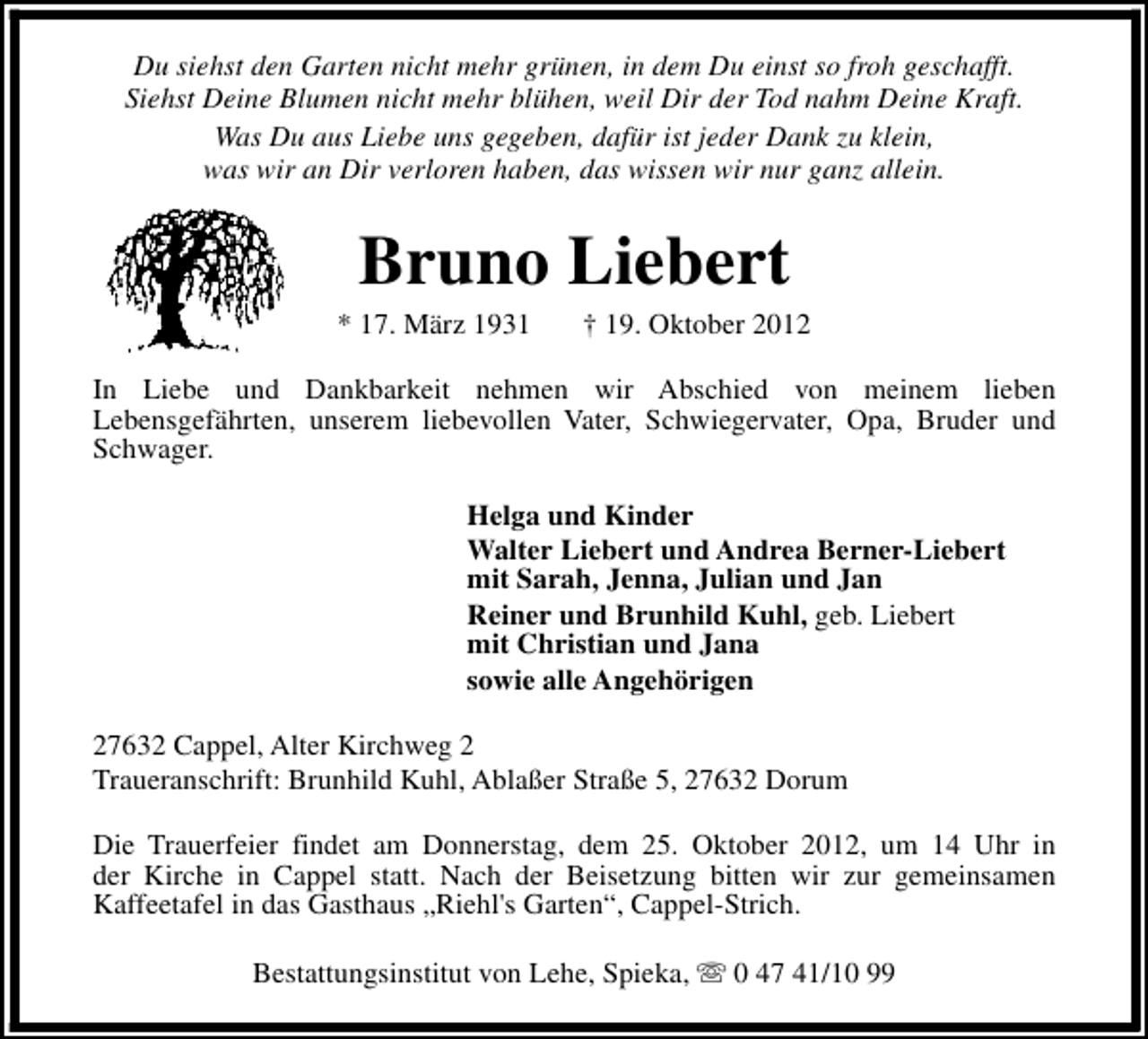 <p>Du siehst den Garten nicht mehr grünen, in dem Du einst so froh geschafft.<br />Siehst Deine Blumen nicht mehr blühen, weil Dir der Tod nahm Deine Kraft.<br />Was Du aus Liebe uns gegeben, dafür ist jeder Dank zu klein,<br />was wir an Dir verloren haben, das wissen wir nur ganz allein.</p><p>Bruno Liebert</p><p>* 17. März 1931</p><p>† 19. Oktober 2012</p><p>In Liebe und Dankbarkeit nehmen wir Abschied von meinem lieben<br />Lebensgefährten, unserem liebevollen Vater, Schwiegervater, Opa, Bruder und<br />Schwager.<br />Helga und Kinder<br />Walter Liebert und Andrea Berner-Liebert<br />mit Sarah, Jenna, Julian und Jan<br />Reiner und Brunhild Kuhl, geb. Liebert<br />mit Christian und Jana<br />sowie alle Angehörigen<br />27632 Cappel, Alter Kirchweg 2<br />Traueranschrift: Brunhild Kuhl, Ablaßer Straße 5, 27632 Dorum<br />Die Trauerfeier findet am Donnerstag, dem 25. Oktober 2012, um 14 Uhr in<br />der Kirche in Cappel statt. Nach der Beisetzung bitten wir zur gemeinsamen<br />Kaffeetafel in das Gasthaus „Riehl's Garten“, Cappel-Strich.<br />Bestattungsinstitut von Lehe, Spieka, s 0 47 41/10 99</p>