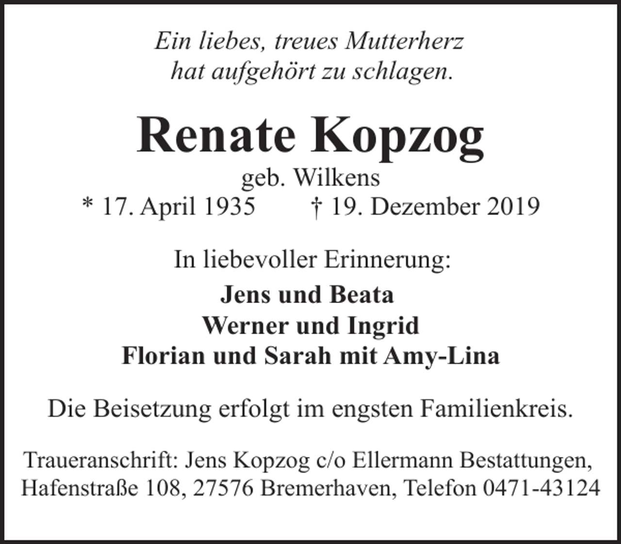 <p>Ein liebes, treues Mutterherz<br />hat aufgehört zu schlagen.</p><p>Renate Kopzog</p><p>geb. Wilkens<br />* 17. April 1935<br />† 19. Dezember 2019<br />In liebevoller Erinnerung:<br />Jens und Beata<br />Werner und Ingrid<br />Florian und Sarah mit Amy-Lina<br />Die Beisetzung erfolgt im engsten Familienkreis.<br />Traueranschrift: Jens Kopzog c/o Ellermann Bestattungen,<br />Hafenstraße 108, 27576 Bremerhaven, Telefon 0471-43124</p>