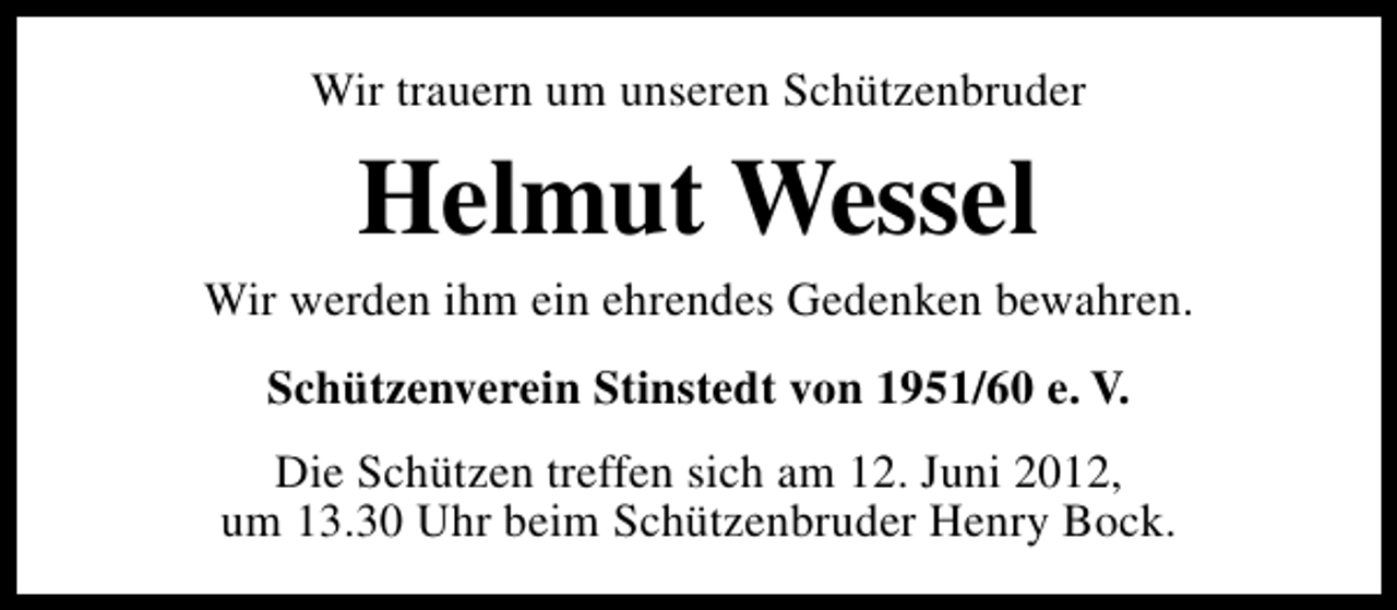 <p>Wir trauern um unseren Schützenbruder</p><p>Helmut Wessel</p><p>Wir werden ihm ein ehrendes Gedenken bewahren.<br />Schützenverein Stinstedt von 1951/60 e. V.<br />Die Schützen treffen sich am 12. Juni 2012,<br />um 13.30 Uhr beim Schützenbruder Henry Bock.</p>