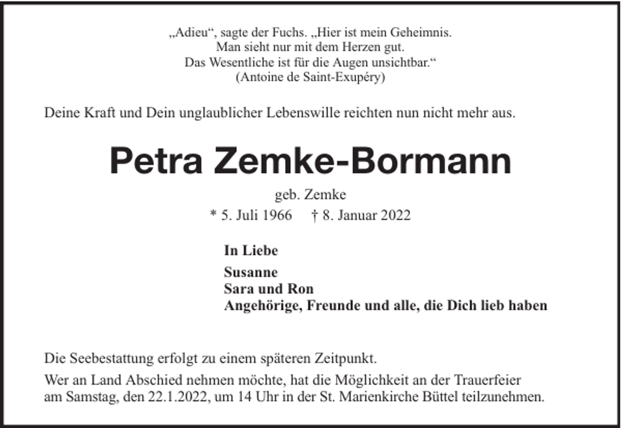<p>„Adieu“, sagte der Fuchs. „Hier ist mein Geheimnis.<br />Man sieht nur mit dem Herzen gut.<br />Das Wesentliche ist für die Augen unsichtbar.“<br />(Antoine de Saint-Exupéry)</p><p>Deine Kraft und Dein unglaublicher Lebenswille reichten nun nicht mehr aus.</p><p>Petra Zemke-Bormann<br />geb. Zemke<br />* 5. Juli 1966 † 8. Januar 2022<br />In Liebe<br />Susanne<br />Sara und Ron<br />Angehörige, Freunde und alle, die Dich lieb haben<br />Die Seebestattung erfolgt zu einem späteren Zeitpunkt.<br />Wer an Land Abschied nehmen möchte, hat die Möglichkeit an der Trauerfeier<br />am Samstag, den 22.1.2022, um 14 Uhr in der St. Marienkirche Büttel teilzunehmen.</p>